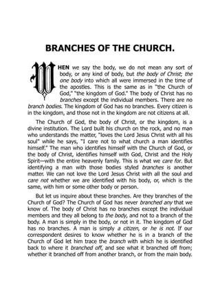 BRANCHES OF THE CHURCH.
HEN we say the body, we do not mean any sort of
body, or any kind of body, but the body of Christ; the
one body into which all were immersed in the time of
the apostles. This is the same as in “the Church of
God,” “the kingdom of God.” The body of Christ has no
branches except the individual members. There are no
branch bodies. The kingdom of God has no branches. Every citizen is
in the kingdom, and those not in the kingdom are not citizens at all.
The Church of God, the body of Christ, or the kingdom, is a
divine institution. The Lord built his church on the rock, and no man
who understands the matter, “loves the Lord Jesus Christ with all his
soul” while he says, “I care not to what church a man identifies
himself.” The man who identifies himself with the Church of God, or
the body of Christ, identifies himself with God, Christ and the Holy
Spirit—with the entire heavenly family. This is what we care for. But
identifying a man with those bodies styled branches is another
matter. We can not love the Lord Jesus Christ with all the soul and
care not whether we are identified with his body, or, which is the
same, with him or some other body or person.
But let us inquire about these branches. Are they branches of the
Church of God? The Church of God has never branched any that we
know of. The body of Christ has no branches except the individual
members and they all belong to the body, and not to a branch of the
body. A man is simply in the body, or not in it. The kingdom of God
has no branches. A man is simply a citizen, or he is not. If our
correspondent desires to know whether he is in a branch of the
Church of God let him trace the branch with which he is identified
back to where it branched off, and see what it branched off from;
whether it branched off from another branch, or from the main body.
 