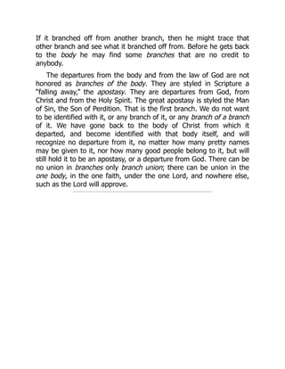 If it branched off from another branch, then he might trace that
other branch and see what it branched off from. Before he gets back
to the body he may find some branches that are no credit to
anybody.
The departures from the body and from the law of God are not
honored as branches of the body. They are styled in Scripture a
“falling away,” the apostasy. They are departures from God, from
Christ and from the Holy Spirit. The great apostasy is styled the Man
of Sin, the Son of Perdition. That is the first branch. We do not want
to be identified with it, or any branch of it, or any branch of a branch
of it. We have gone back to the body of Christ from which it
departed, and become identified with that body itself, and will
recognize no departure from it, no matter how many pretty names
may be given to it, nor how many good people belong to it, but will
still hold it to be an apostasy, or a departure from God. There can be
no union in branches only branch union; there can be union in the
one body, in the one faith, under the one Lord, and nowhere else,
such as the Lord will approve.
 