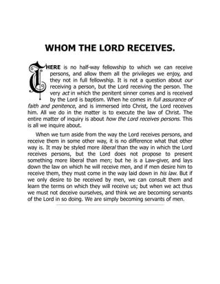 WHOM THE LORD RECEIVES.
HERE is no half-way fellowship to which we can receive
persons, and allow them all the privileges we enjoy, and
they not in full fellowship. It is not a question about our
receiving a person, but the Lord receiving the person. The
very act in which the penitent sinner comes and is received
by the Lord is baptism. When he comes in full assurance of
faith and penitence, and is immersed into Christ, the Lord receives
him. All we do in the matter is to execute the law of Christ. The
entire matter of inquiry is about how the Lord receives persons. This
is all we inquire about.
When we turn aside from the way the Lord receives persons, and
receive them in some other way, it is no difference what that other
way is. It may be styled more liberal than the way in which the Lord
receives persons, but the Lord does not propose to present
something more liberal than men; but he is a Law-giver, and lays
down the law on which he will receive men, and if men desire him to
receive them, they must come in the way laid down in his law. But if
we only desire to be received by men, we can consult them and
learn the terms on which they will receive us; but when we act thus
we must not deceive ourselves, and think we are becoming servants
of the Lord in so doing. We are simply becoming servants of men.
 