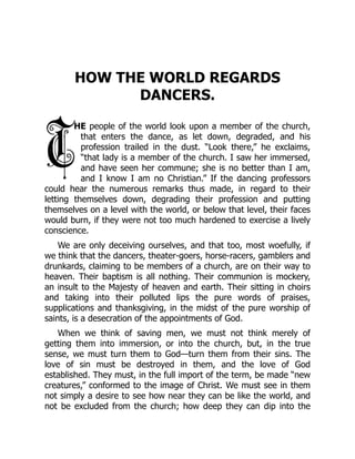 HOW THE WORLD REGARDS
DANCERS.
HE people of the world look upon a member of the church,
that enters the dance, as let down, degraded, and his
profession trailed in the dust. “Look there,” he exclaims,
“that lady is a member of the church. I saw her immersed,
and have seen her commune; she is no better than I am,
and I know I am no Christian.” If the dancing professors
could hear the numerous remarks thus made, in regard to their
letting themselves down, degrading their profession and putting
themselves on a level with the world, or below that level, their faces
would burn, if they were not too much hardened to exercise a lively
conscience.
We are only deceiving ourselves, and that too, most woefully, if
we think that the dancers, theater-goers, horse-racers, gamblers and
drunkards, claiming to be members of a church, are on their way to
heaven. Their baptism is all nothing. Their communion is mockery,
an insult to the Majesty of heaven and earth. Their sitting in choirs
and taking into their polluted lips the pure words of praises,
supplications and thanksgiving, in the midst of the pure worship of
saints, is a desecration of the appointments of God.
When we think of saving men, we must not think merely of
getting them into immersion, or into the church, but, in the true
sense, we must turn them to God—turn them from their sins. The
love of sin must be destroyed in them, and the love of God
established. They must, in the full import of the term, be made “new
creatures,” conformed to the image of Christ. We must see in them
not simply a desire to see how near they can be like the world, and
not be excluded from the church; how deep they can dip into the
 