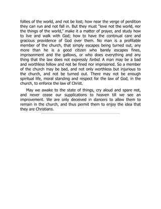 follies of the world, and not be lost; how near the verge of perdition
they can run and not fall in. But they must “love not the world, nor
the things of the world,” make it a matter of prayer, and study how
to live and walk with God; how to have the continual care and
gracious providence of God over them. No man is a profitable
member of the church, that simply escapes being turned out, any
more than he is a good citizen who barely escapes fines,
imprisonment and the gallows, or who does everything and any
thing that the law does not expressly forbid. A man may be a bad
and worthless fellow and not be fined nor imprisoned. So a member
of the church may be bad, and not only worthless but injurious to
the church, and not be turned out. There may not be enough
spiritual life, moral standing and respect for the law of God, in the
church, to enforce the law of Christ.
May we awake to the state of things, cry aloud and spare not,
and never cease our supplications to heaven till we see an
improvement. We are only deceived in dancers to allow them to
remain in the church, and thus permit them to enjoy the idea that
they are Christians.
 