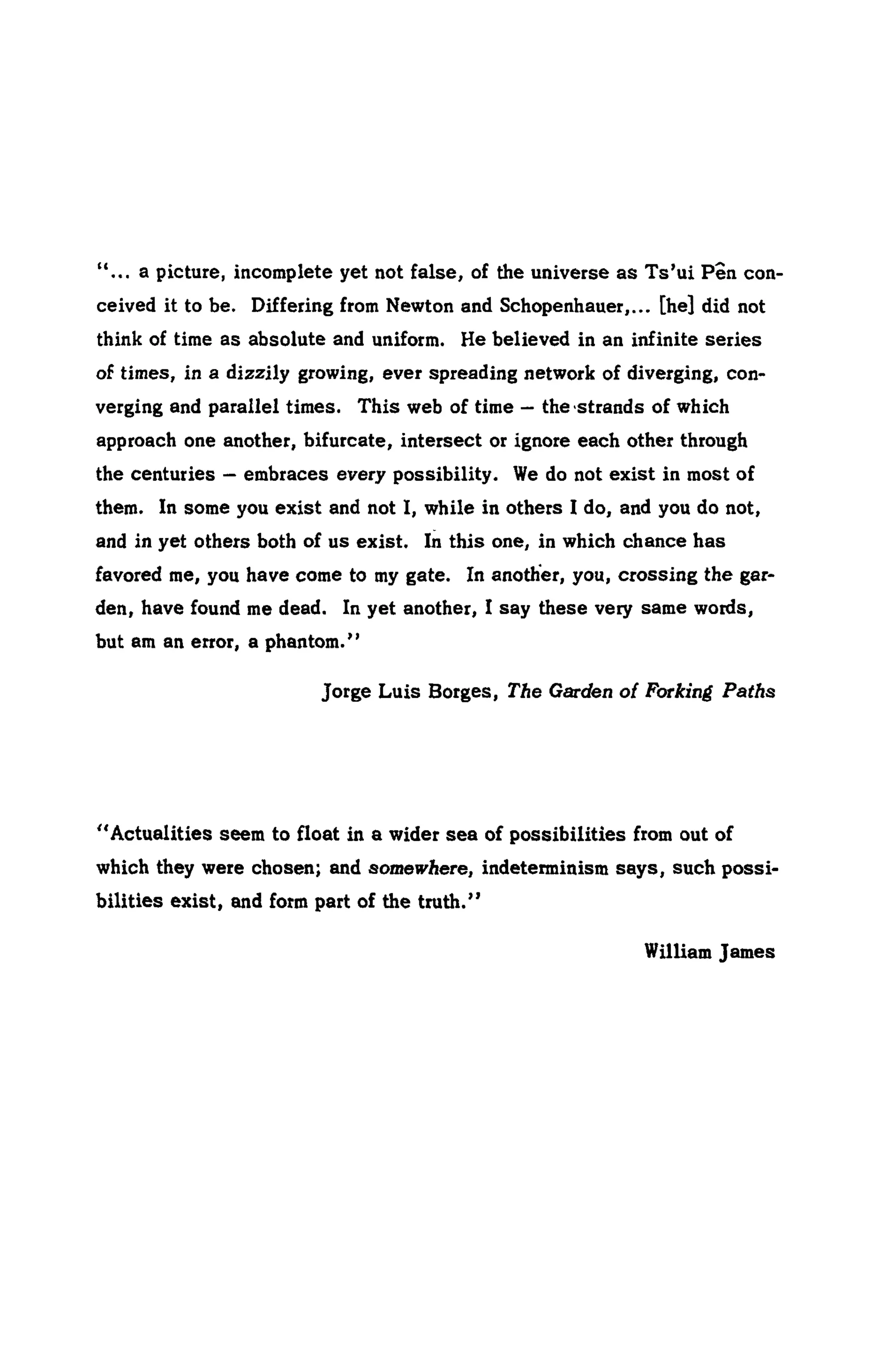 "... a picture, incomplete yet not false, of the universe as Ts'ui Pen con-
ceived it to be. Differing from Newton and Schopenhauer,... [he] did not
think of time as absolute and uniform. He believed in an infinite series
of times, in a dizzily growing, ever spreading network of diverging, con-
verging and parallel times. This web of time — the strands of which
approach one another, bifurcate, intersect or ignore each other through
the centuries — embraces every possibility. We do not exist in most of
them. In some you exist and not I, while in others I do, and you do not,
and in yet others both of us exist. In this one, in which chance has
favored me, you have come to my gate. In another, you, crossing the gar-
den, have found me dead. In yet another, I say these very same words,
but am an error, a phantom."
Jorge Luis Borges, The Garden of Forking Paths
"Actualities seem to float in a wider sea of possibilities from out of
which they were chosen; and SornewAere, indeterminism says, such possi-
bilities exist, and form part of the truth."
William James
 
