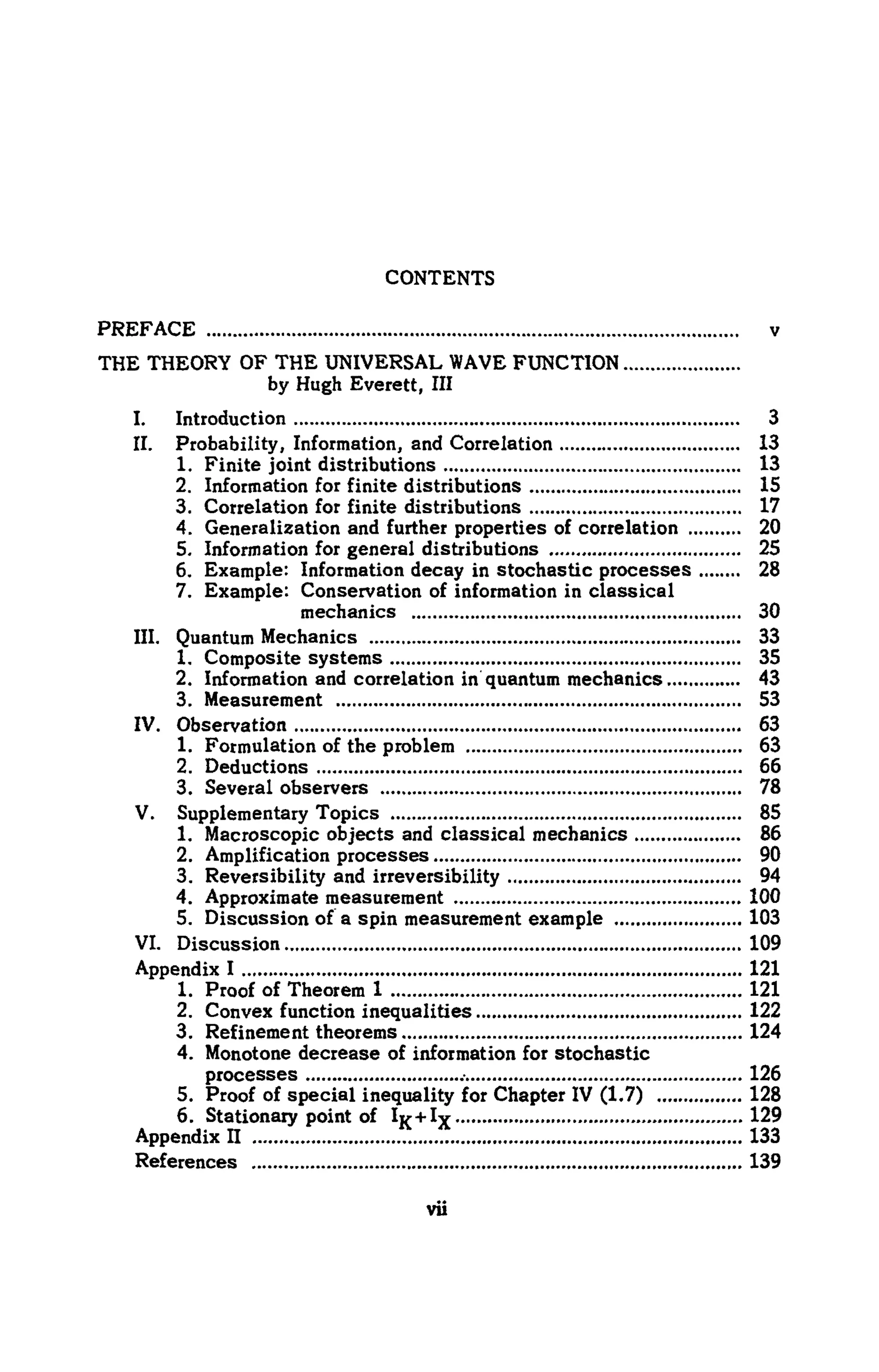 CONTENTS
PREFACE ν
THE THEORY OF THE UNIVERSAL WAVEFUNCTION
by Hugh Everett, III
I. Introduction 3
II. Probability, Information, and Correlation 13
1. Finite joint distributions 13
2. Information for finite distributions 15
3. Correlation for finite distributions 17
4. Generalization and further properties of correlation 20
5. Information for general distributions 25
6. Example: Information decay in stochastic processes 28
7. Example: Conservation of information in classical
mechanics 30
III. Quantum Mechanics 33
1. Composite systems 35
2. Information and correlation in quantum mechanics 43
3. Measurement 53
IV. Observation 63
1. Formulation of the problem 63
2. Deductions 66
3. Several observers 78
V. Supplementary Topics 85
1. Macroscopic objects and classical mechanics 86
2. Amplification processes 90
3. Reversibility and irreversibility 94
4. Approximate measurement 100
5. Discussion of a spin measurement example 103
VI. Discussion 109
Appendix I 121
1. Proof of Theorem 1 121
2. Convex function inequalities 122
3. Refinement theorems 124
4. Monotone decrease of information for stochastic
processes 126
5. Proof of special inequality for Chapter IV (1.7) 128
6. Stationary point of %+Ιχ 129
Appendix Π 133
References 139
 