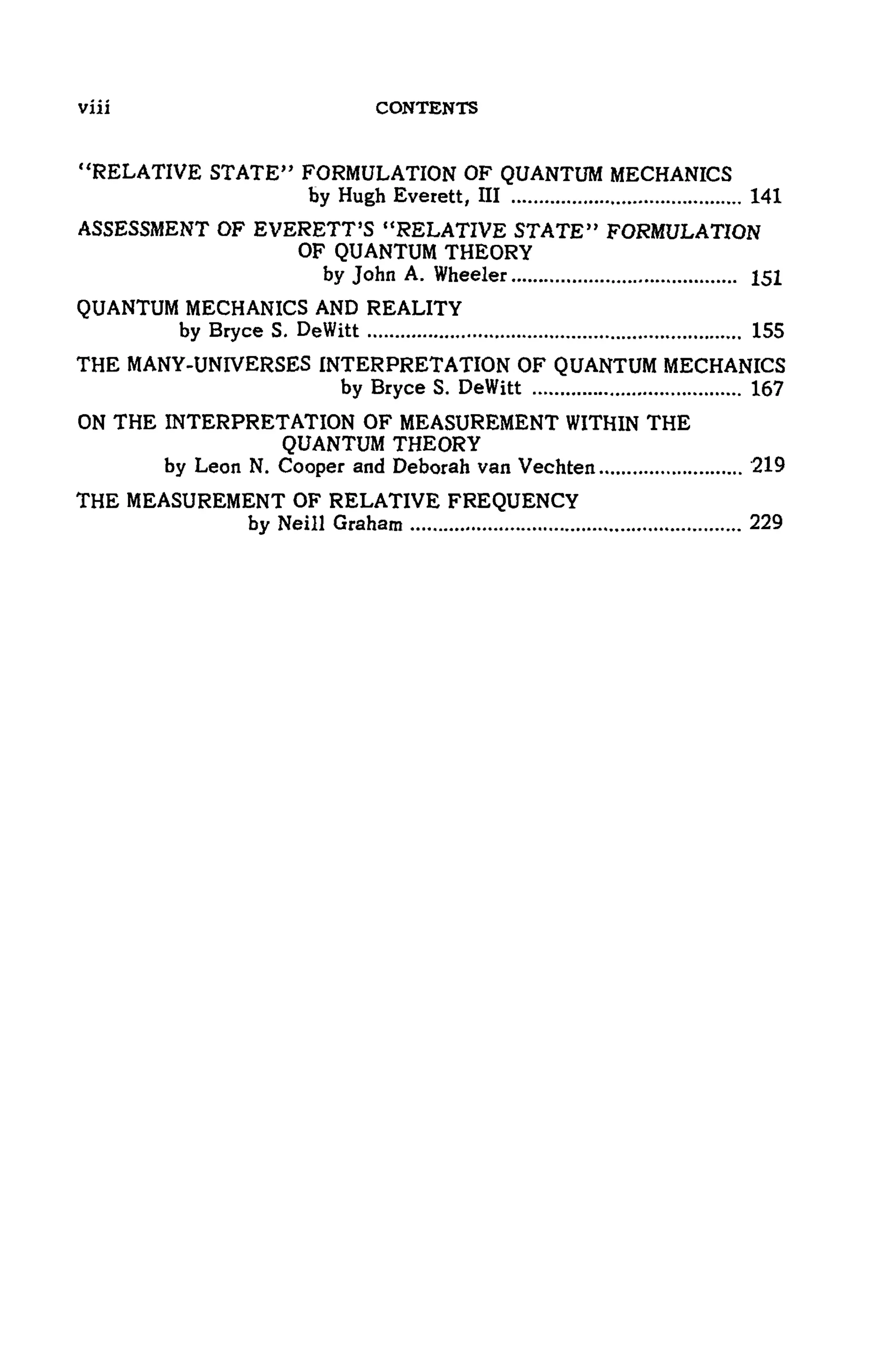 viii CONTENTS
"RELATIVE STATE" FORMULATION OF QUANTUM MECHANICS
by Hugh Everett, ΠΙ 141
ASSESSMENT OF EVERETT'S "RELATIVE STATE" FORMULATION
OF QUANTUM THEORY
by John A. Wheeler 151
QUANTUM MECHANICS AND REALITY
by Bryce S. DeWitt 155
THE MANY-UNIVERSES INTERPRETATION OF QUANTUM MECHANICS
by Bryce S. DeWitt 167
ON THE INTERPRETATION OF MEASUREMENT WITHIN THE
QUANTUM THEORY
by Leon N. Cooper and Deborah van Vechten 219
THE MEASUREMENT OF RELATIVE FREQUENCY
by Neill Graham 229
 