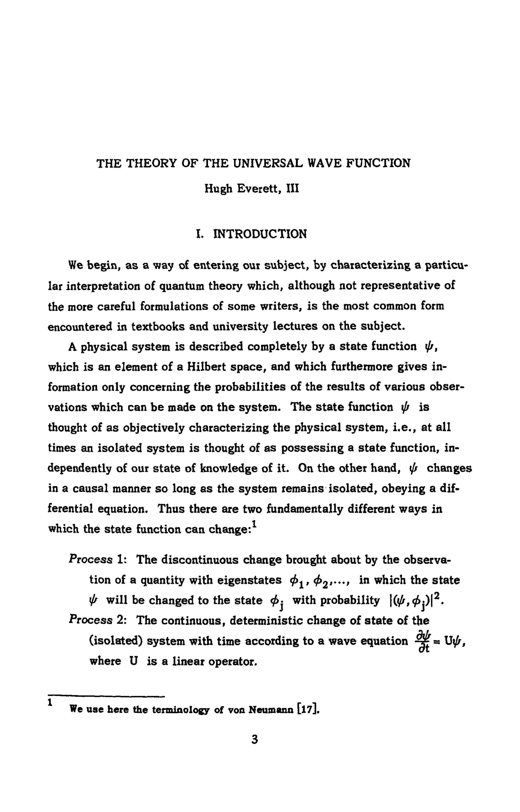 THE THEORY OF THE UNIVERSAL WAVE FUNCTION
Hugh Everett, III
I. INTRODUCTION
We begin, as a way of entering our subject, by characterizing a particu -
lar interpretation of quantum theory which, although not representative of
the more careful formulations of some writers, is the most common form
encountered in textbooks and university lectures on the subject.
A physical system is described completely by a state function φ,
which is an element of a Hilbert space, and which furthermore gives in-
formation only concerning the probabilities of the results of various obser-
vations which can be made on the system. The state function φ is
thought of as objectively characterizing the physical system, i.e., at all
times an isolated system is thought of as possessing a state function, in-
dependently of our state of knowledge of it. On the other hand, φ changes
in a causal manner so long as the system remains isolated, obeying a dif-
ferential equation. Thus there are two fundamentally different ways in
which the state function can change:1
Process 1: The discontinuous change brought about by the observa-
tion of a quantity with eigenstates φ^,φ2,··., in which the state
φ will be changed to the state φ^ with probability (φ,φ^2
.
Process 2: The continuous, deterministic change of state of the
(isolated) system with time according to a wave equation
where U is a linear operator.
We use here the terminology of νοα Neumann [l7].
 