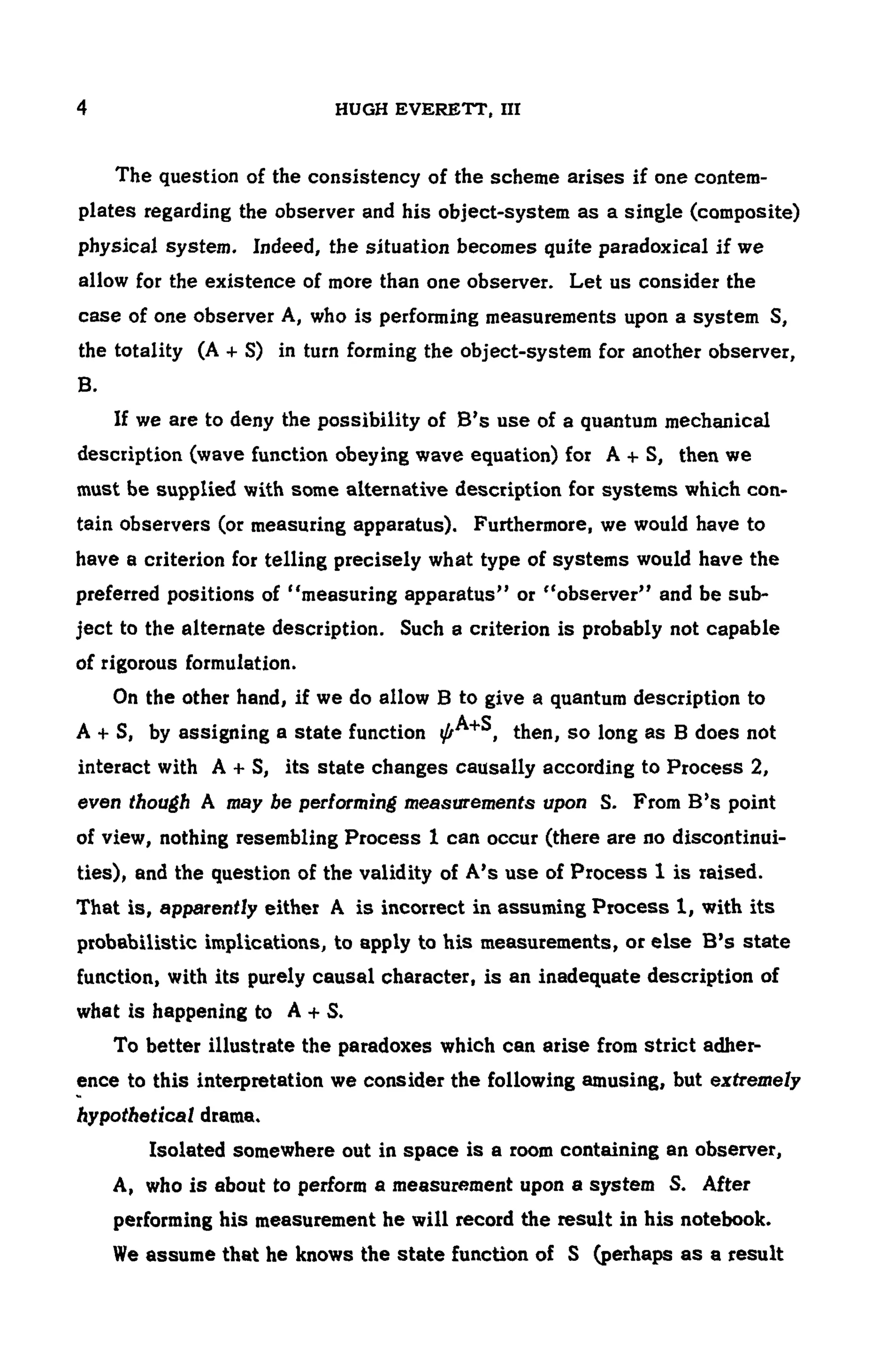 4 HUGH EVERETT, ΠΙ
The question of the consistency of the scheme arises if one contem -
plates regarding the observer and his object-system as a single (composite)
physical system. Indeed, the situation becomes quite paradoxical if we
allow for the existence of more than one observer. Let us consider the
case of one observer A, who is performing measurements upon a system S,
the totality (A + S) in turn forming the object-system for another observer,
B.
If we are to deny the possibility of B's use of a quantum mechanical
description (wave function obeying wave equation) for A + S, then we
must be supplied with some alternative description for systems which con-
tain observers (or measuring apparatus). Furthermore, we would have to
have a criterion for telling precisely what type of systems would have the
preferred positions of "measuring apparatus" or "observer" and be sub-
ject to the alternate description. Such a criterion is probably not capable
of rigorous formulation.
On the other hand, if we do allow B to give a quantum description to
A + S, by assigning a state function then, so long as B does not
interact with A + S, its state changes causally according to Process 2,
even though A may be performing measurements upon S. From B's point
of view, nothing resembling Process 1 can occur (there are no discontinui-
ties), and the question of the validity of A's use of Process 1 is Taised.
That is, apparently either A is incorrect in assuming Process1, with its
probabilistic implications, to apply to his measurements, or else B's state
function, with its purely causal character, is an inadequate description of
what is happening to A + S.
To better illustrate the paradoxes which can arise from strict adher-
ence to this interpretation we consider the following amusing, but extremely
hypothetical drama.
Isolated somewhere out in space is a room containing an observer,
A, who is about to perform a measurement upon a system S. After
performing his measurement he will record the result in his notebook.
We assume that he knows the state function of S (perhaps as a result
 