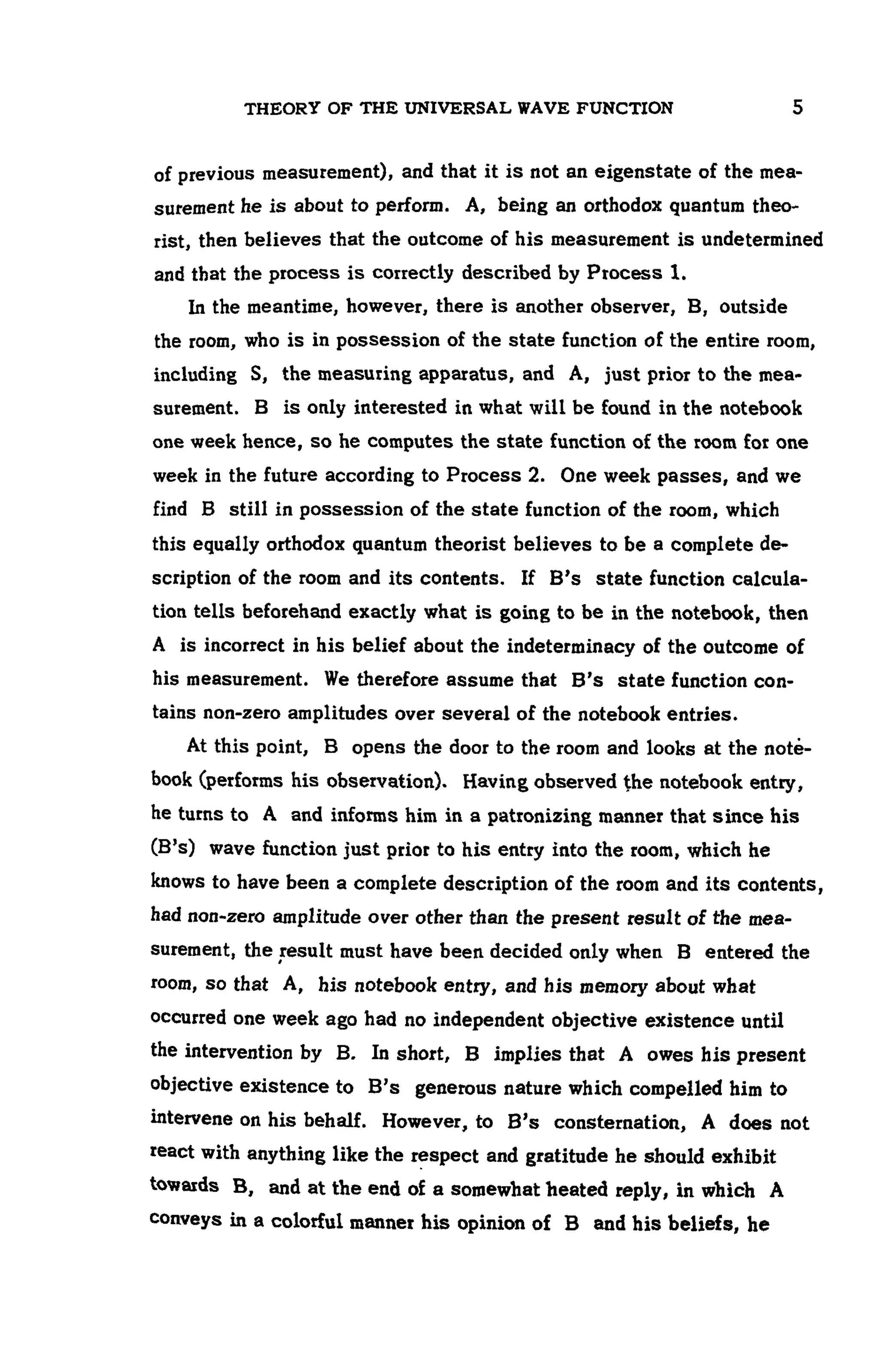 THEORY OF THE UNIVERSAL WAVE FUNCTION 5
of previous measurement), and that it is not an eigenstate of the mea-
surement he is about to perform. A, being an orthodox quantum theo-
rist, then believes that the outcome of his measurement is undetermined
and that the process is correctly described by Process 1.
In the meantime, however, there is another observer, B, outside
the room, who is in possession of the state function of the entire room,
including S, the measuring apparatus, and A, just prior to the mea-
surement. B is only interested in what will be found in the notebook
one week hence, so he computes the state function of the room for one
week in the future according to Process 2. One week passes, and we
find B still in possession of the state function of the room, which
this equally orthodox quantum theorist believes to be a complete de-
scription of the room and its contents. If B's state function calcula-
tion tells beforehand exactly what is going to be in the notebook, then
A is incorrect in his belief about the indeterminacy of the outcome of
his measurement. We therefore assume that B's state function con-
tains non-zero amplitudes over several of the notebook entries.
At this point, B opens the door to the room and looks at the note-
book (performs his observation). Having observed the notebook entry,
he turns to A and informs him in a patronizing manner that since his
(B's) wave function just prior to his entry into the room, which he
knows to have been a complete description of the room and its contents,
had non-zero amplitude over other than the present result of the mea-
surement, the result must have been decided only when B entered the
room, so that A, his notebook entry, and his memory about what
occurred one week ago had no independent objective existence until
the intervention by B. In short, B implies that A owes his present
objective existence to B's generous nature which compelled him to
intervene on his behalf. However, to B's consternation, A does not
react with anything like the respect and gratitude he should exhibit
towards B, and at the end of a somewhat heated reply, in which A
conveys in a colorful manner his opinion of B and his beliefs, he
 