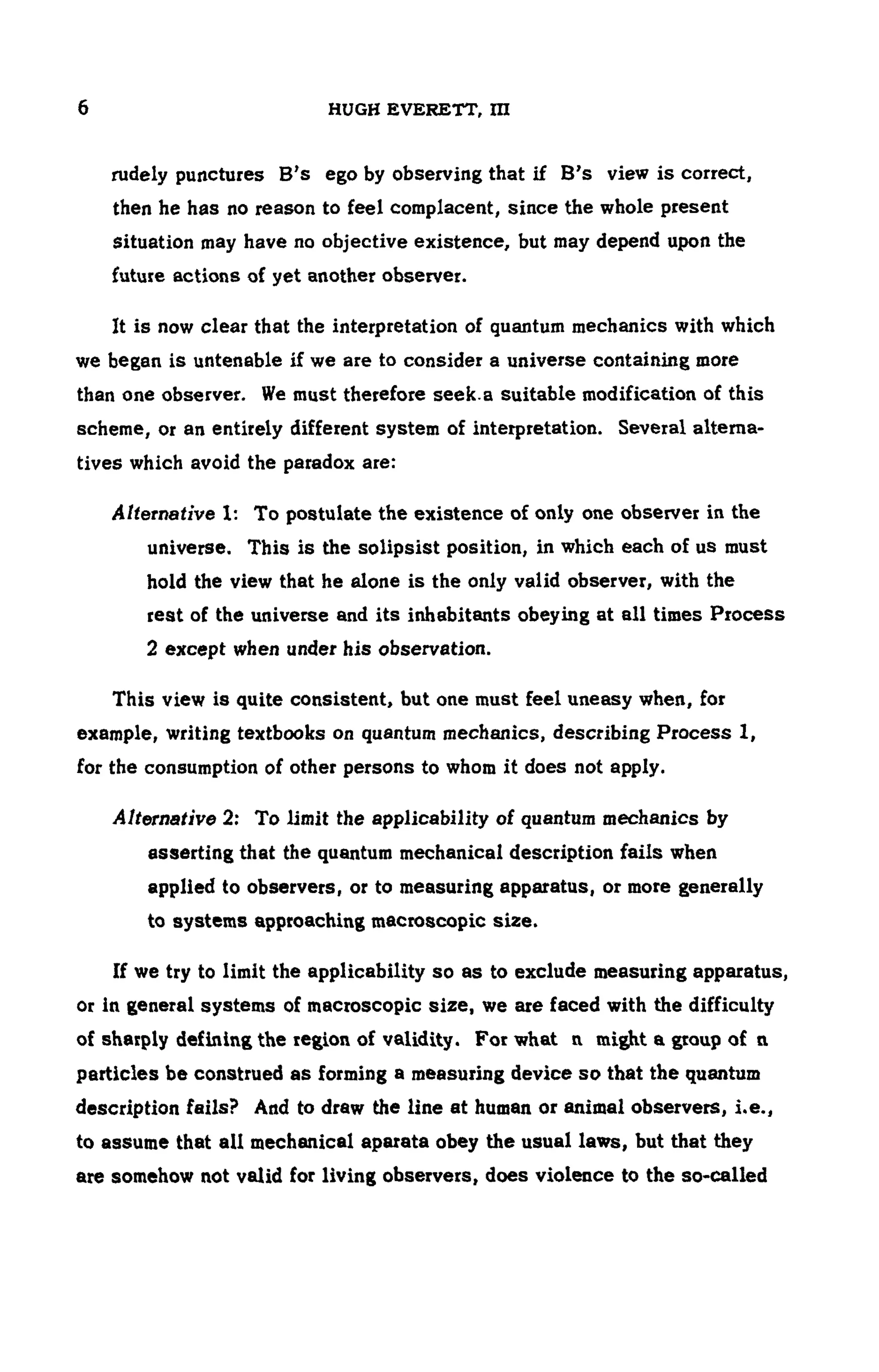 6 HUGH EVERETT, ΠΙ
rudely punctures B's ego by observing that if B's view is correct,
then he has no reason to feel complacent, since the whole present
situation may have no objective existence, but may depend upon the
future actions of yet another observer.
It is now clear that the interpretation of quantum mechanics with which
we began is untenable if we are to consider a universe containing more
than one observer. We must therefore seek.a suitable modification of this
scheme, or an entirely different system of interpretation. Several alterna -
tives which avoid the paradox are:
Alternative 1: To postulate the existence of only one observer in the
universe. This is the solipsist position, in which each of us must
hold the view that he alone is the only valid observer, with the
rest of the universe and its inhabitants obeying at all times Process
2 except when under his observation.
This view is quite consistent, but one must feel uneasy when, for
example, writing textbooks on quantum mechanics, describing Process 1,
for the consumption of other persons to whom it does not apply.
Alternative 2: To limit the applicability of quantum mechanics by
asserting that the quantum mechanical description fails when
applied to observers, or to measuring apparatus, or more generally
to systems approaching macroscopic size.
If we try to limit the applicability so as to exclude measuring apparatus,
or in general systems of macroscopic size, we are faced with the difficulty
of sharply defining the region of validity. For what η might a group of η
particles be construed as forming a measuring device so that the quantum
description fails? And to draw the line at human or animal observers, i.e.,
to assume that all mechanical aparata obey the usual laws, but that they
are somehow not valid for living observers, does violence to the so-called
 