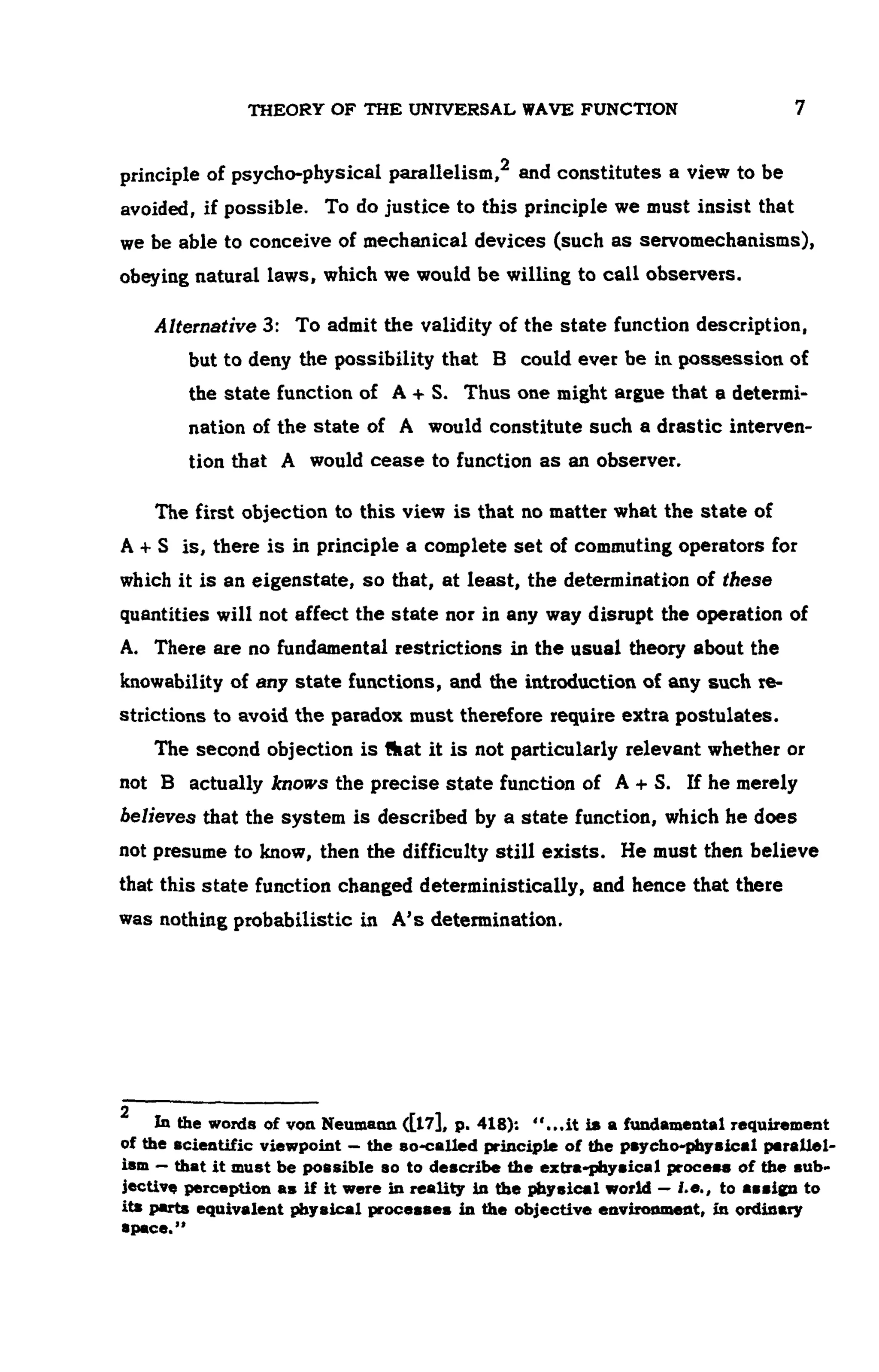 THEORY OF THE UNIVERSAL WAVE FUNCTION 7
principle of psycho-physical parallelism,2 and constitutes a view to be
avoided, if possible. To do justice to this principle we must insist that
we be able to conceive of mechanical devices (such as servomechanisms),
obeying natural laws, which we would be willing to call observers.
Alternative 3: To admit the validity of the state function description,
but to deny the possibility that B could ever be in possession of
the state function of A + S. Thus one might argue that a determi-
nation of the state of A would constitute such a drastic interven-
tion that A would cease to function as an observer.
The first objection to this view is that no matter what the state of
A + S is, there is in principle a complete set of commuting operators for
which it is an eigenstate, so that, at least, the determination of these
quantities will not affect the state nor in any way disrupt the operation of
A. There are no fundamental restrictions in the usual theory about the
knowability of any state functions, and the introduction of any such re-
strictions to avoid the paradox must therefore require extra postulates.
The second objection is that it is not particularly relevant whether or
not B actually knows the precise state function of A + S. If he merely
believes that the system is described by a state function, which he does
not presume to know, then the difficulty still exists. He must then believe
that this state function changed deterministically, and hence that there
was nothing probabilistic in A's determination.
2
In the words of von Neumann ([17], p. 418): "...it is a fundamental requirement
of the scientific viewpoint — the so-called principle of the psycho-phyeicel parallel-
ism — that it must be possible so to describe the extra-physical process of the sub-
jective perception as if it were in reality in the physical world — i.e., to assign to
its parts equivalent physical processes in the objective environment, in ordinary
 