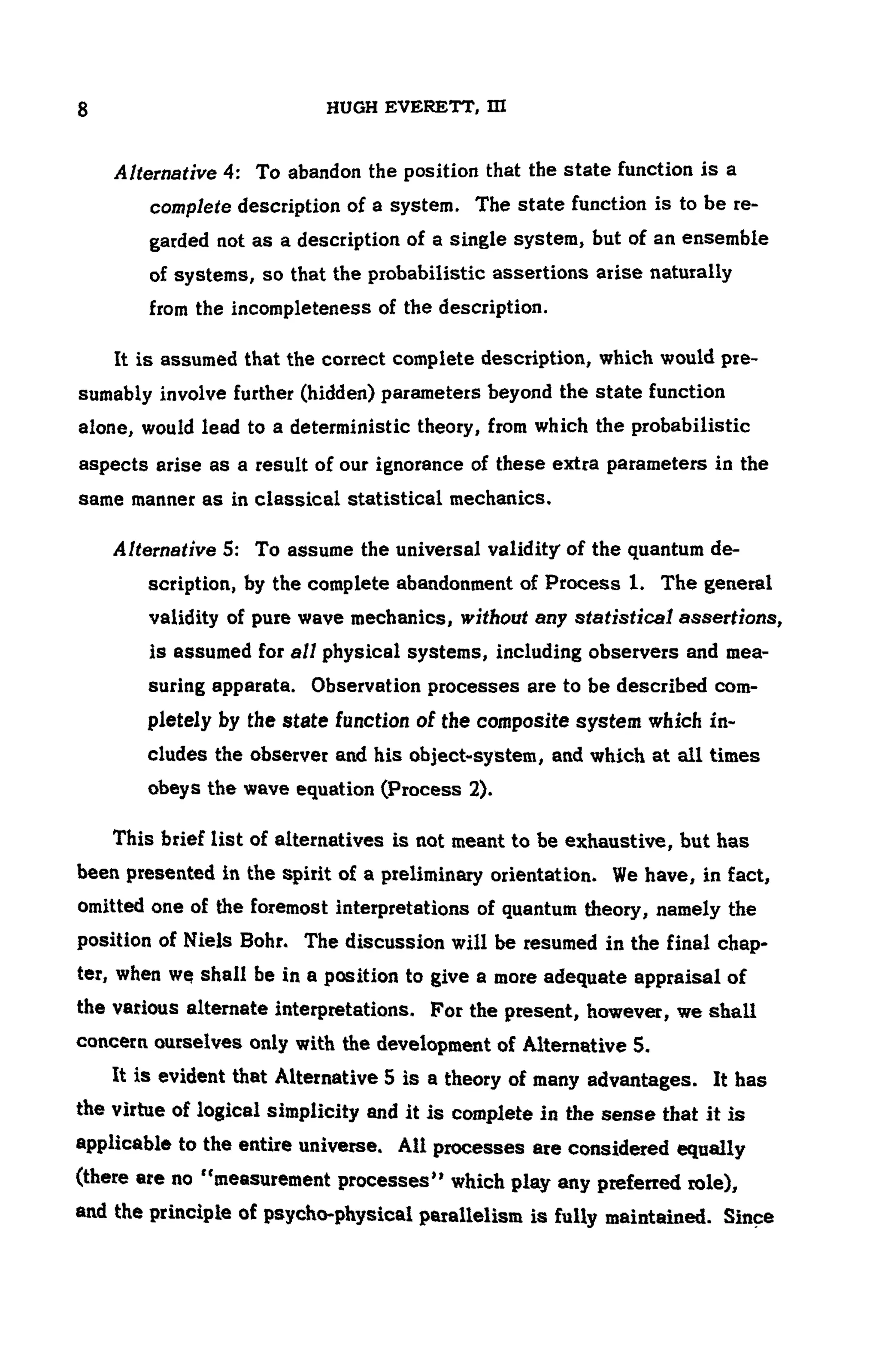 8 HUGH EVERETT, ΙΠ
Alternative 4: To abandon the position that the state function is a
complete description of a system. The state function is to be re-
garded not as a description of a single system, but of an ensemble
of systems, so that the probabilistic assertions arise naturally
from the incompleteness of the description.
It is assumed that the correct complete description, which would pre-
sumably involve further (hidden) parameters beyond the state function
alone, would lead to a deterministic theory, from which the probabilistic
aspects arise as a result of our ignorance of these extra parameters in the
same manner as in classical statistical mechanics.
Alternative 5: To assume the universal validity of the quantum de-
scription, by the complete abandonment of Process 1. The general
validity of pure wave mechanics, without any statistical assertions,
is assumed for all physical systems, including observers and mea-
suring apparata. Observation processes are to be described com-
pletely by the state function of the composite system which in-
cludes the observer and his object-system, and which at all times
obeys the wave equation (Process 2).
This brief list of alternatives is not meant to be exhaustive, but has
been presented in the spirit of a preliminary orientation. We have, in fact,
omitted one of the foremost interpretations of quantum theory, namely the
position of Niels Bohr. The discussion will be resumed in the final chap-
ter, when we shall be in a position to give a more adequate appraisal of
the various alternate interpretations. For the present, however, we shall
concern ourselves only with the development of Alternative 5.
It is evident that Alternative 5 is a theory of many advantages. It has
the virtue of logical simplicity and it is complete in the sense that it is
applicable to the entire universe. All processes are considered equally
(there are no "measurement processes" which play any preferred role),
and the principle of psycho-physical parallelism is fully maintained. Since
 