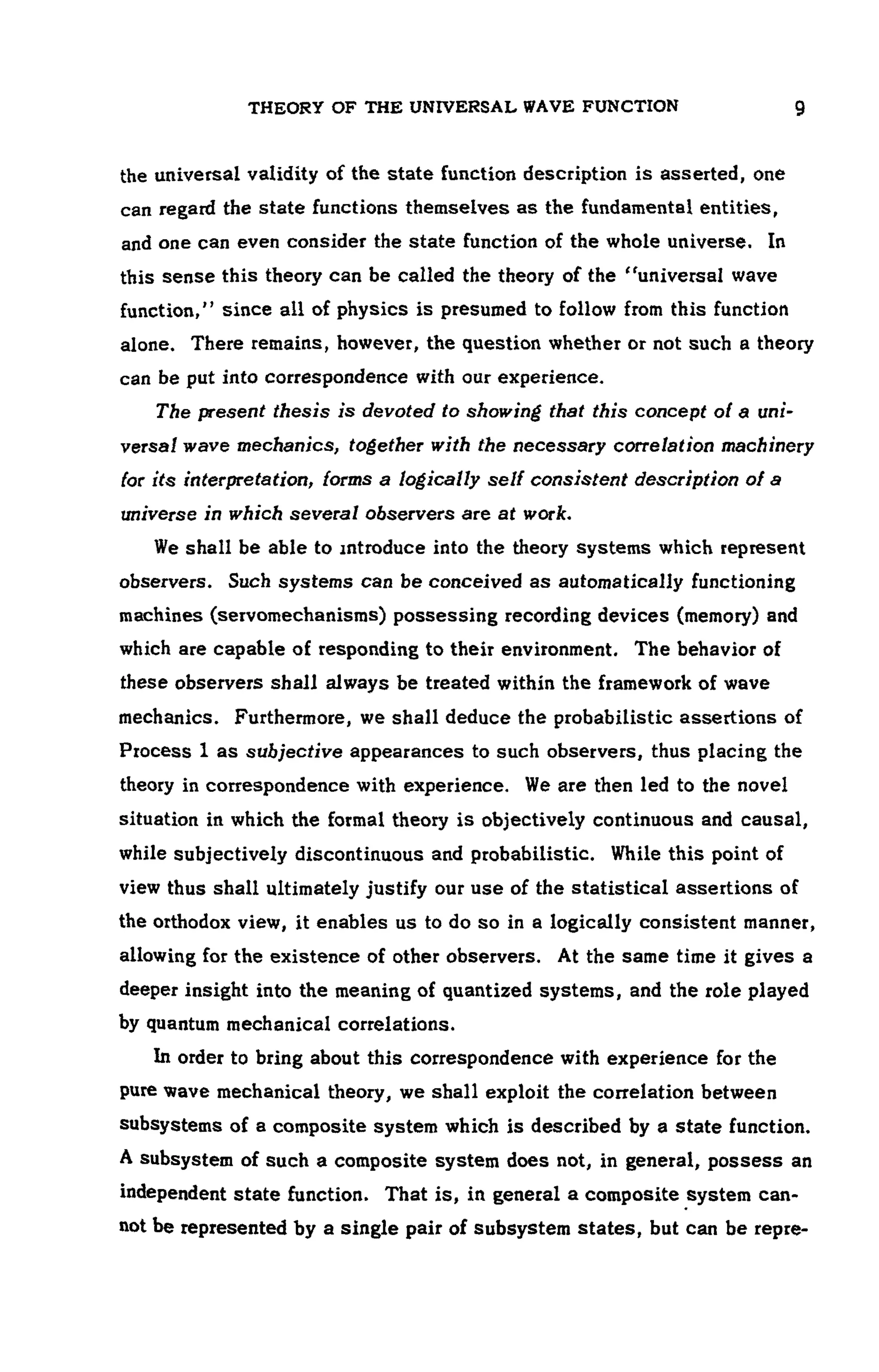 THEORY OF THE UNIVERSAL WAVE FUNCTION 9
the universal validity of the state function description is asserted, one
can regard the state functions themselves as the fundamental entities,
and one can even consider the state function of the whole universe. In
this sense this theory can be called the theory of the "universal wave
function," since all of physics is presumed to follow from this function
alone. There remains, however, the question whether or not such a theory
can be put into correspondence with our experience.
The present thesis is devoted to showing that this concept of a uni­
versal wave mechanics, together with the necessary correlation machinery
(or its interpretation, forms a logically self consistent description of a
universe in which several observers are at work.
We shall be able to introduce into the theory systems which represent
observers. Such systems can be conceived as automatically functioning
machines (servomechanisms) possessing recording devices (memory) and
which are capable of responding to their environment. The behavior of
these observers shall always be treated within the framework of wave
mechanics. Furthermore, we shall deduce the probabilistic assertions of
Process 1as subjective appearances to such observers, thus placing the
theory in correspondence with experience. We are then led to the novel
situation in which the formal theory is objectively continuous and causal,
while subjectively discontinuous and probabilistic. While this point of
view thus shall ultimately justify our use of the statistical assertions of
the orthodox view, it enables us to do so in a logically consistent manner,
allowing for the existence of other observers. At the same time it gives a
deeper insight into the meaning of quantized systems, and the role played
by quantum mechanical correlations.
In order to bring about this correspondence with experience for the
pure wave mechanical theory, we shall exploit the correlation between
subsystems of a composite system which is described by a state function.
A subsystem of such a composite system does not, in general, possess an
independent state function. That is, in general a composite system can-
not be represented by a single pair of subsystem states, but can be repre-
 