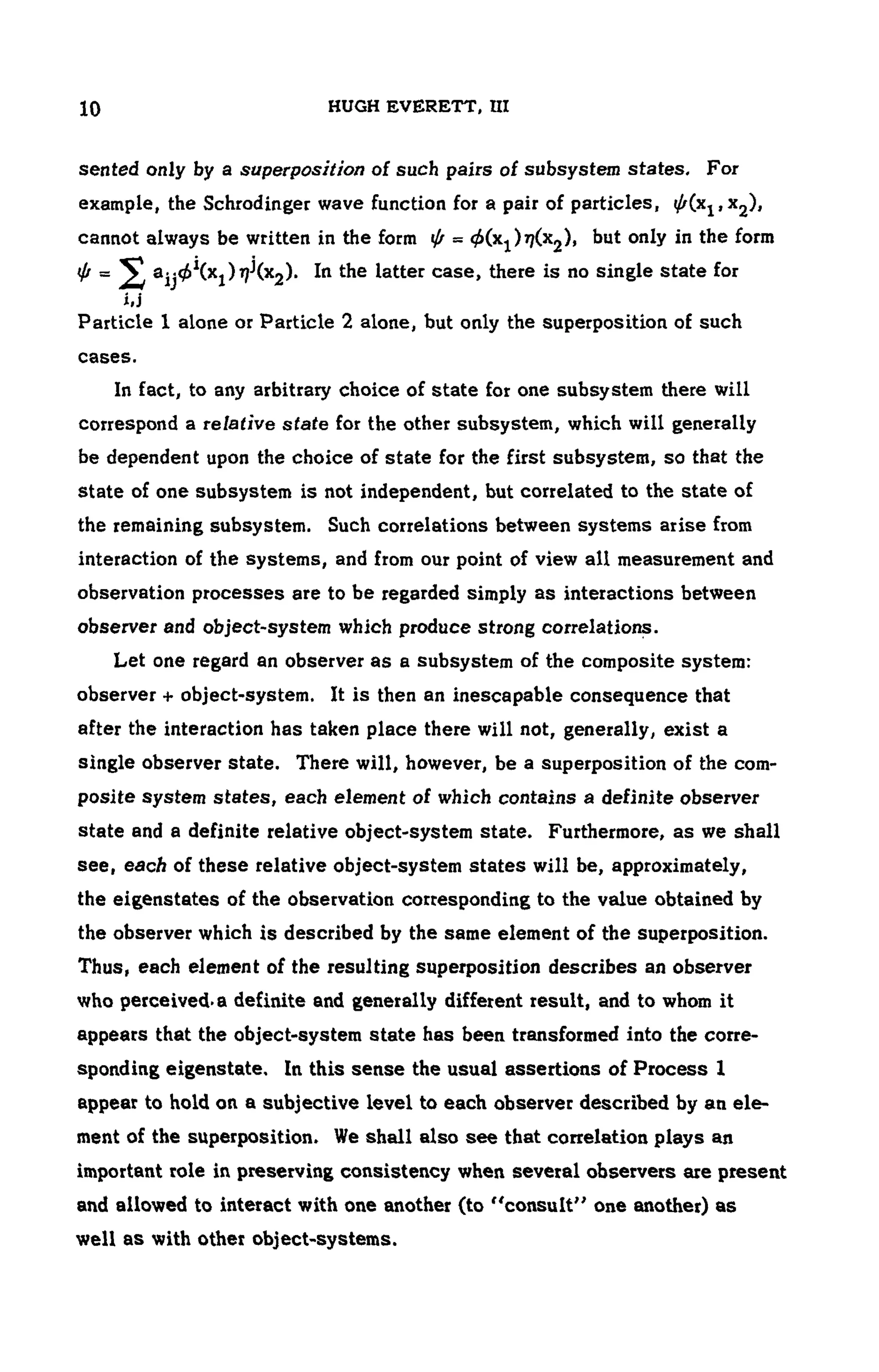 10 HUGH EVERETT, UI
sen ted only by a superposition of such pairs of subsystem states. For
example, the Schrodinger wave function for a pair of particles, ^(X1, x2),
cannot always be written in the form ψ = ^Cx1 J^Cx2)) but only in the form
= a-^Cxj) 77j
(x2). In the latter case, there is no single state for
i,j
Particle 1 alone or Particle 2 alone, but only the superposition of such
cases.
In fact, to any arbitrary choice of state for one subsystem there will
correspond a relative state for the other subsystem, which will generally
be dependent upon the choice of state for the first subsystem, so that the
state of one subsystem is not independent, but correlated to the state of
the remaining subsystem. Such correlations between systems arise from
interaction of the systems, and from our point of view all measurement and
observation processes are to be regarded simply as interactions between
observer and object-system which produce strong correlations.
Let one regard an observer as a subsystem of the composite system:
observer + object-system. It is then an inescapable consequence that
after the interaction has taken place there will not, generally, exist a
single observer state. There will, however, be a superposition of the com-
posite system states, each element of which contains a definite observer
state and a definite relative object-system state. Furthermore, as we shall
see, each of these relative object-system states will be, approximately,
the eigenstates of the observation corresponding to the value obtained by
the observer which is described by the same element of the superposition.
Thus, each element of the resulting superposition describes an observer
who perceived,a definite and generally different result, and to whom it
appears that the object-system state has been transformed into the corre-
sponding eigenstate. In this sense the usual assertions of Process 1
appear to hold on a subjective level to each observer described by an ele-
ment of the superposition. We shall also see that correlation plays an
important role in preserving consistency when several observers are present
and allowed to interact with one another (to "consult" one another) as
well as with other object-systems.
 