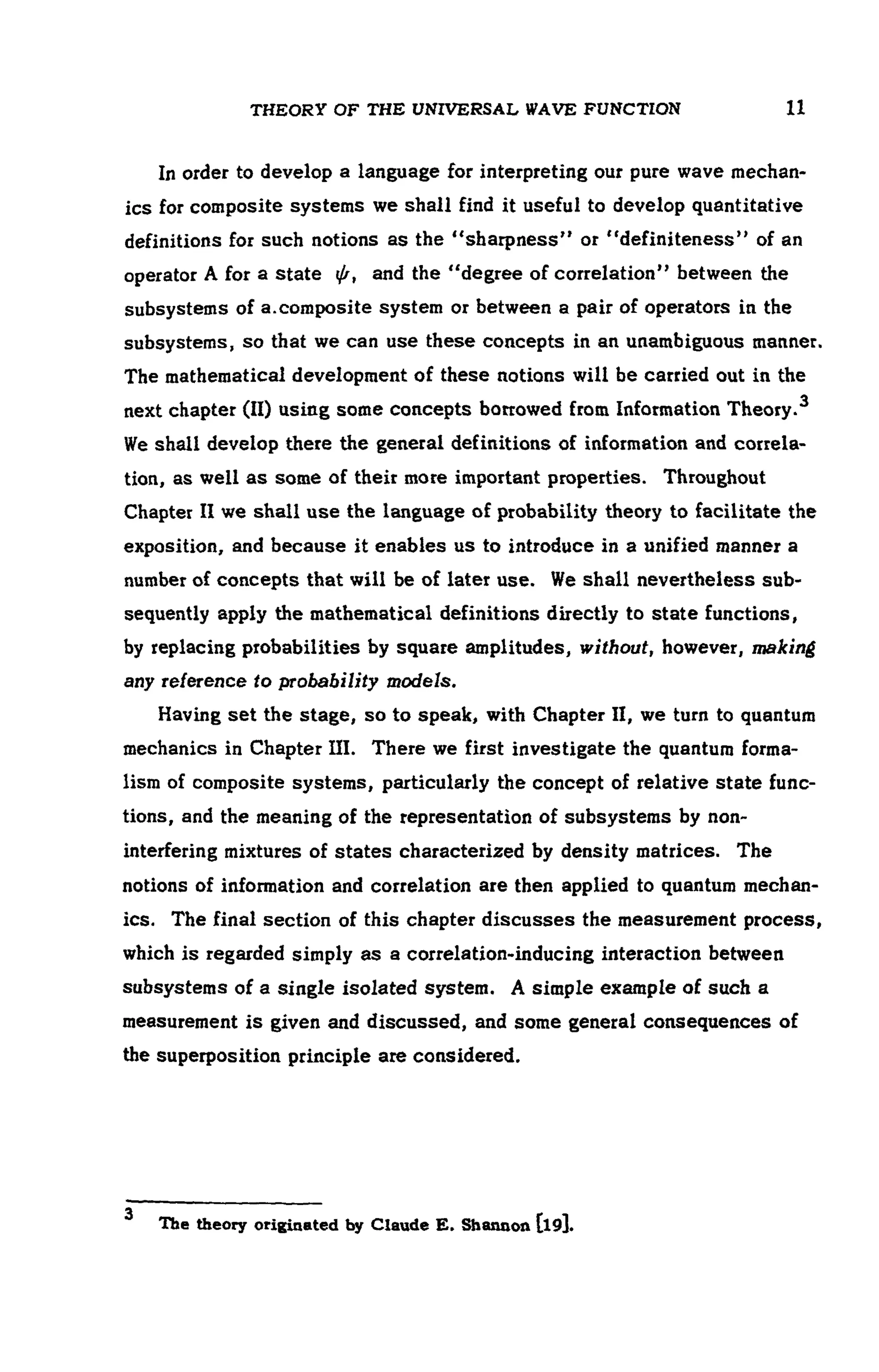 THEORY OF THE UNIVERSAL WAVE FUNCTION 11
In order to develop a language for interpreting our pure wave mechan -
ics for composite systems we shall find it useful to develop quantitative
definitions for such notions as the "sharpness" or "definiteness" of an
operator A for a state ψ, and the "degree of correlation" between the
subsystems of a.composite system or between a pair of operators in the
subsystems, so that we can use these concepts in an unambiguous manner.
The mathematical development of these notions will be carried out in the
next chapter (II) using some concepts borrowed from Information Theory.
We shall develop there the general definitions of information and correla-
tion, as well as some of their more important properties. Throughout
Chapter II we shall use the language of probability theory to facilitate the
exposition, and because it enables us to introduce in a unified manner a
number of concepts that will be of later use. We shall nevertheless sub-
sequently apply the mathematical definitions directly to state functions,
by replacing probabilities by square amplitudes, without, however, making
any reference to probability models.
Having set the stage, so to speak, with Chapter II, we turn to quantum
mechanics in Chapter III. There we first investigate the quantum forma-
lism of composite systems, particularly the concept of relative state func-
tions, and the meaning of the representation of subsystems by non-
interfering mixtures of states characterized by density matrices. The
notions of information and correlation are then applied to quantum mechan-
ics. The final section of this chapter discusses the measurement process,
which is regarded simply as a correlation-inducing interaction between
subsystems of a single isolated system. A simple example of such a
measurement is given and discussed, and some general consequences of
the superposition principle are considered.
J
The theory originated by Claude E. Shannon [l9].
 