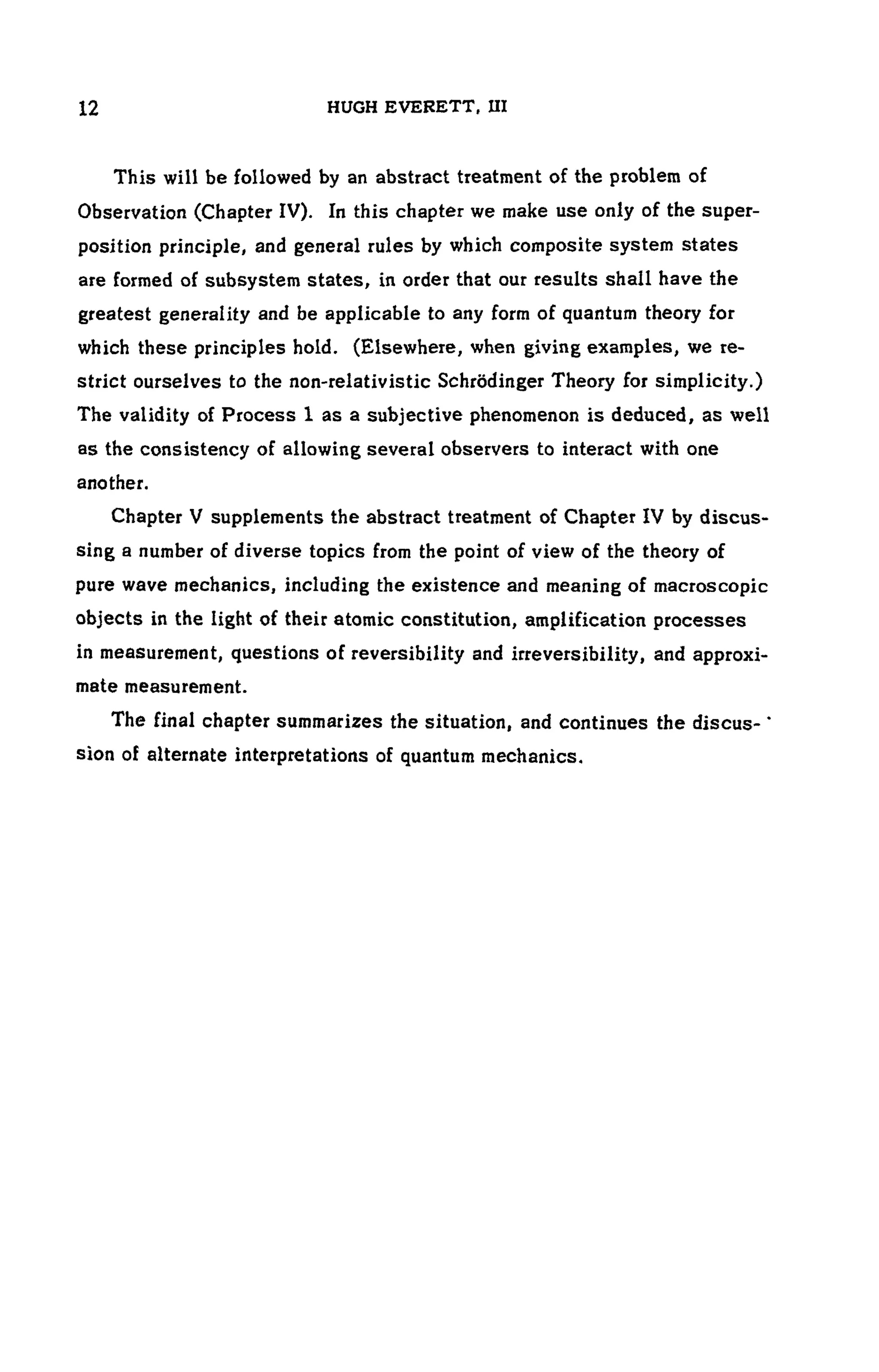 12 HUGH EVERETT, UI
This will be followed by an abstract treatment of the problem of
Observation (Chapter IV). In this chapter we make use only of the super-
position principle, and general rules by which composite system states
are formed of subsystem states, in order that our results shall have the
greatest generality and be applicable to any form of quantum theory for
which these principles hold. (Elsewhere, when giving examples, we re-
strict ourselves to the non-relativistic Schrodinger Theory for simplicity.)
The validity of Process 1 as a subjective phenomenon is deduced, as well
as the consistency of allowing several observers to interact with one
another.
Chapter V supplements the abstract treatment of Chapter IV by discus-
sing a number of diverse topics from the point of view of the theory of
pure wave mechanics, including the existence and meaning of macroscopic
objects in the light of their atomic constitution, amplification processes
in measurement, questions of reversibility and irreversibility, and approxi-
mate measurement.
The final chapter summarizes the situation, and continues the discus- '
sion of alternate interpretations of quantum mechanics.
 