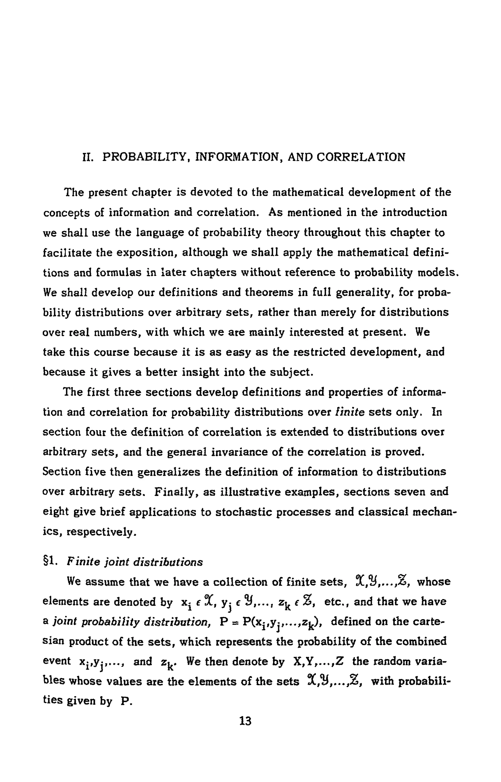 II. PROBABILITY, INFORMATION, AND CORRELATION
The present chapter is devoted to the mathematical development of the
concepts of information and correlation. As mentioned in the introduction
we shall use the language of probability theory throughout this chapter to
facilitate the exposition, although we shall apply the mathematical defini-
tions and formulas in later chapters without reference to probability models.
We shall develop our definitions and theorems in full generality, for proba-
bility distributions over arbitrary sets, rather than merely for distributions
over real numbers, with which we are mainly interested at present. We
take this course because it is as easy as the restricted development, and
because it gives a better insight into the subject.
The first three sections develop definitions and properties of informa-
tion and correlation for probability distributions over Unite sets only. In
section four the definition of correlation is extended to distributions over
arbitrary sets, and the general invariance of the correlation is proved.
Section five then generalizes the definition of information to distributions
over arbitrary sets. Finally, as illustrative examples, sections seven and
eight give brief applications to stochastic processes and classical mechan-
ics, respectively.
§1. Finite joint distributions
We assume that we have a collection of finite sets, whose
elements are denoted by Xj e 3C, yj e tU,.-., Zjt e %, etc., and that we have
a joint probability distribution, P = Ρ(Χ|^,...,ζ^), defined on the carte -
sian product of the sets, which represents the probability of the combined
event X|,yj,..., and z^. We then denote by X,Y,...,Z the random varia-
bles whose values are the elements of the sets 3!!,¾,...,%, with probabili-
ties given by P.
 