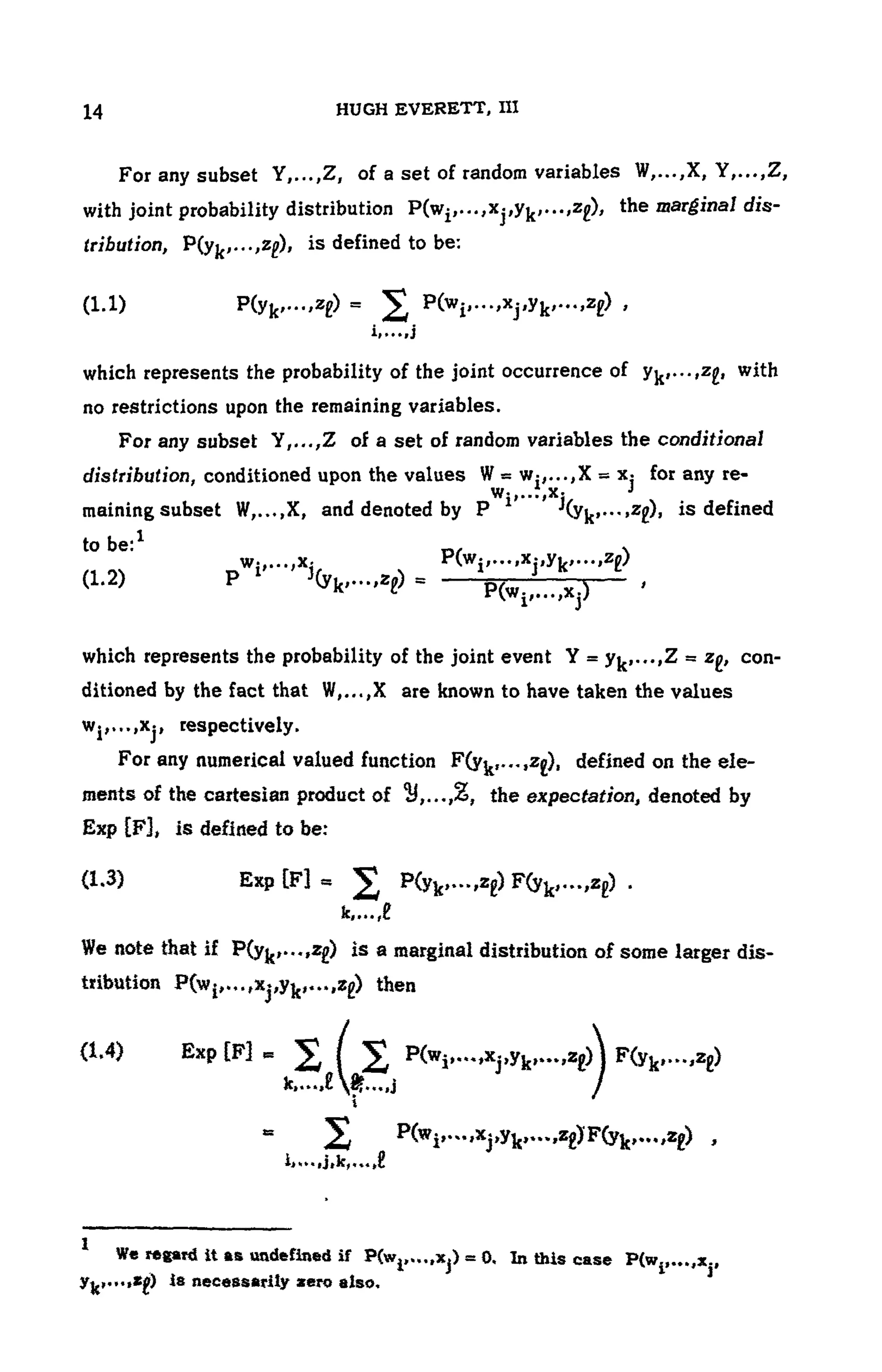 104 HUGH EVERETT, III
For any subset Y,...,Z, of a set of random variables
with joint probability distribution the marginal dis-
tribution, is defined to be:
(1.1 )
which represents the probability of the joint occurrence of with
no restrictions upon the remaining variables.
For any subset Y,...,Z of a set of random variables the conditional
distribution, conditioned upon the v a l u e s f o r any re-
maining subset W,...,X, and denoted by ), is defined
to be:1
(1.2)
which represents the probability of the joint event con-
ditioned by the fact that W,...,X are known to have taken the values
respectively.
For any numerical valued function defined on the ele-
ments of the cartesian product of the expectation, denoted by
Exp [F3, is defined to be:
(1.3) Exp
We note that if is a marginal distribution of some larger dis-
tribution then
(1.4) Exp [F]
1 We regard it as undefined if In this case
is necessarily zero also.
 