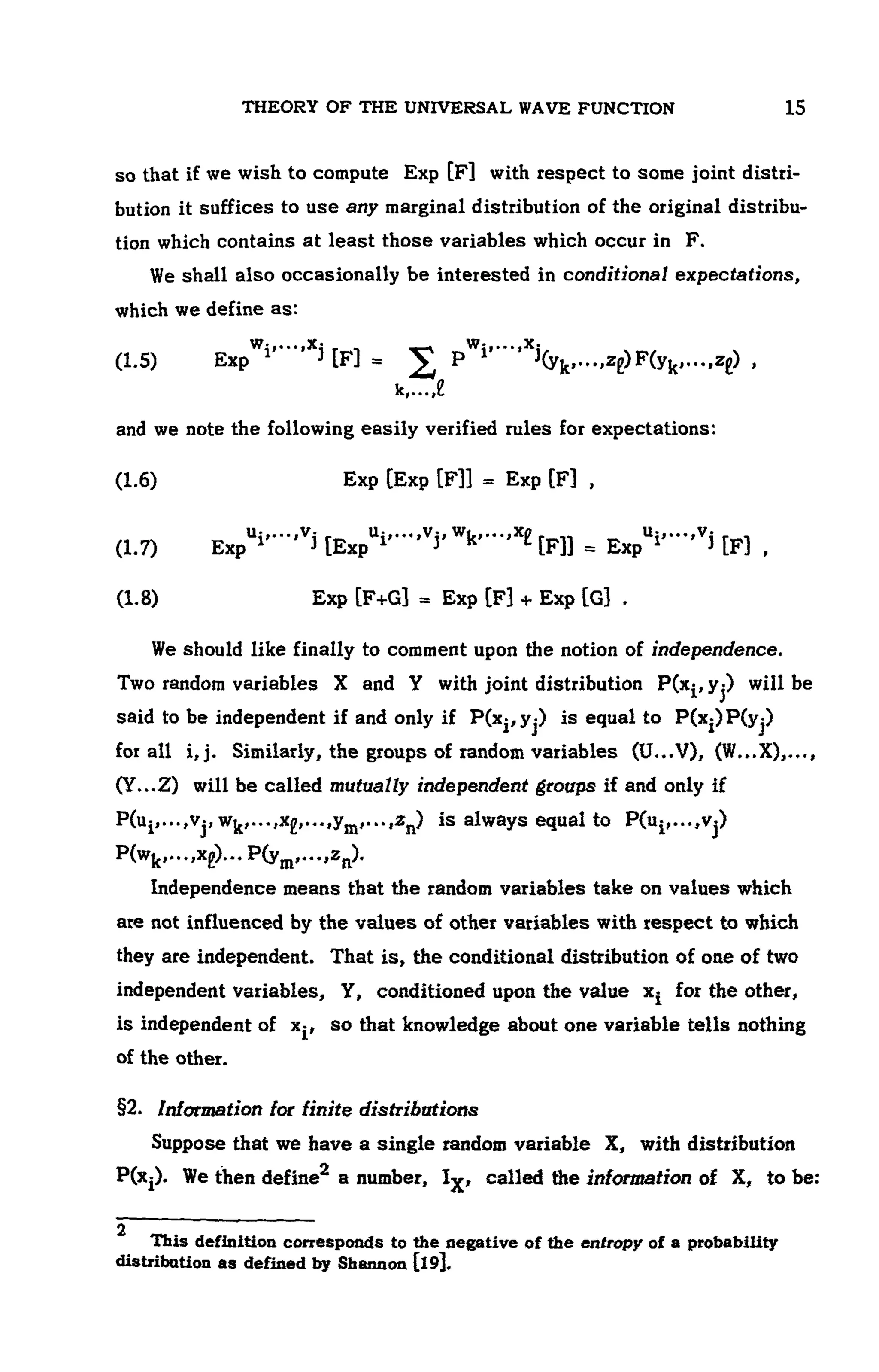 THEORY OF THE UNIVERSAL WAVE FUNCTION 107
so that if we wish to compute Exp [F] with respect to some joint distri-
bution it suffices to use any marginal distribution of the original distribu-
tion which contains at least those variables which occur in F.
We shall also occasionally be interested in conditional expectations,
which we define as:
(1.5)
and we note the following easily verified rules for expectations:
(1.6) Exp
(1.7)
(1.8)
We should like finally to comment upon the notion of independence.
Two random variables X and Y with joint distribution will be
said to be independent if and only if is equal to
for all i,j. Similarly, the groups of random variables (U...V), (W...X),...,
(Y...Z) will be called mutually independent groups if and only if
is always equal to
Independence means that the random variables take on values which
are not influenced by the values of other variables with respect to which
they are independent. That is, the conditional distribution of one of two
independent variables, Y, conditioned upon the value x- for the other,
is independent of x^, so that knowledge about one variable tells nothing
of the other.
§2. Information for finite distributions
Suppose that we have a single random variable X, with distribution
We then define a number, called the information of X, to be:
2
This definition corresponds to the negative of the entropy of a probability
distribution as defined by Shannon [l9].
 