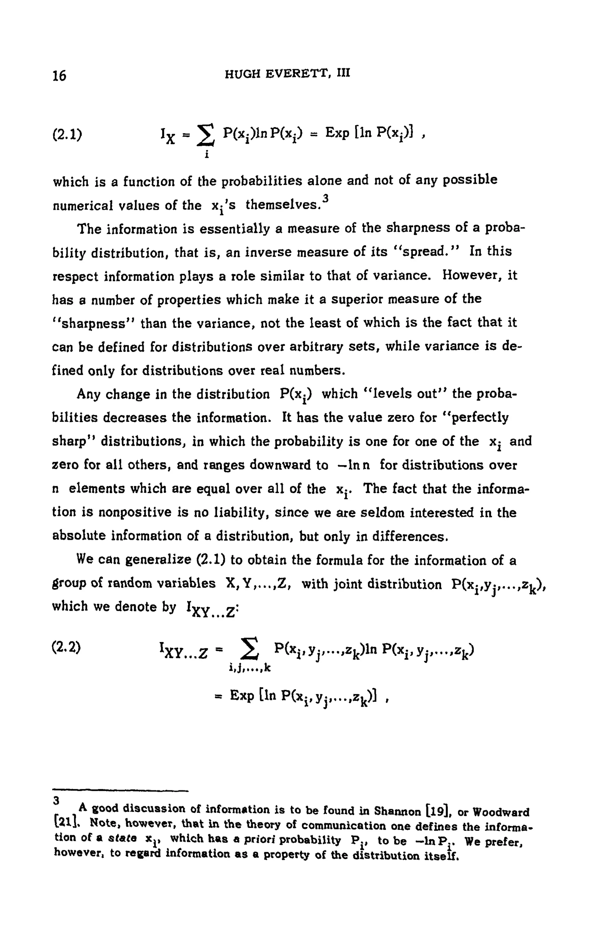 104 HUGH EVERETT, III
(2.1 )
which is a function of the probabilities alone and not of any possible
numerical values of the Xj's themselves.
The information is essentially a measure of the sharpness of a proba-
bility distribution, that is, an inverse measure of its "spread." In this
respect information plays a role similar to that of variance. However, it
has a number of properties which make it a superior measure of the
"sharpness" than the variance, not the least of which is the fact that it
can be defined for distributions over arbitrary sets, while variance is de-
fined only for distributions over real numbers.
Any change in the distribution which "levels out" the proba-
bilities decreases the information. It has the value zero for "perfectly
sharp" distributions, in which the probability is one for one of the x^ and
zero for all others, and ranges downward to —Inn for distributions over
n elements which are equal over all of the x-. The fact that the informa-
tion is nonpositive is no liability, since we are seldom interested in the
absolute information of a distribution, but only in differences.
We can generalize (2.1) to obtain the formula for the information of a
group of random variables X, Y,...,Z, with joint distribution
which we denote by
(2.2)
3
A good discussion of information is to be found in Shannon [l9], or Woodward
[21]. Note, however, that in the theory of communication one defines the informa-
tion of a state Xj, which has a priori probability to be We prefer,
however, to regard information as a property of the distribution itself.
 