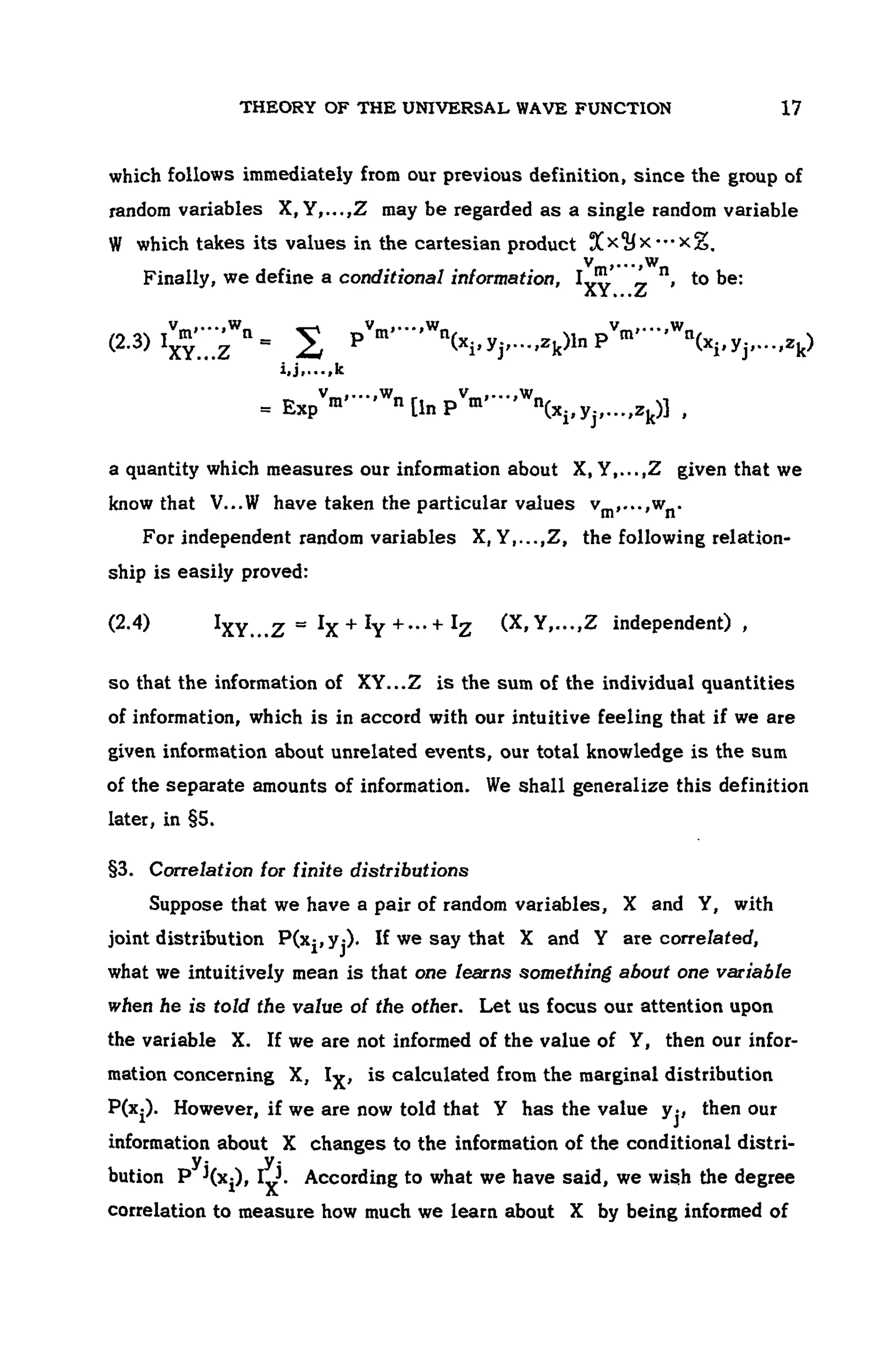 THEORY OF THE UNIVERSAL WAVE FUNCTION 107
which follows immediately from our previous definition, since the group of
random variables X, Y,...,Z may be regarded as a single random variable
W which takes its values in the cartesian product
Finally, we define a conditional information, to be:
(2.3)
a quantity which measures our information about X, Y Z given that we
know that V...W have taken the particular values
For independent random variables X, Y,...,Z, the following relation-
ship is easily proved:
(2.4) independent) ,
so that the information of XY...Z is the sum of the individual quantities
of information, which is in accord with our intuitive feeling that if we are
given information about unrelated events, our total knowledge is the sum
of the separate amounts of information. We shall generalize this definition
later, in §5.
§3. Correlation tor finite distributions
Suppose that we have a pair of random variables, X and Y, with
joint distribution . If we say that X and Y are correlated,
what we intuitively mean is that one learns something about one variable
when he is told the value of the other. Let us focus our attention upon
the variable X. If we are not informed of the value of Y, then our infor-
mation concerning X, 1^, is calculated from the marginal distribution
P(x-). However, if we are now told that Y has the value yj, then our
information about X changes to the information of the conditional distri-
bution According to what we have said, we wish the degree
correlation to measure how much we learn about X by being informed of
 
