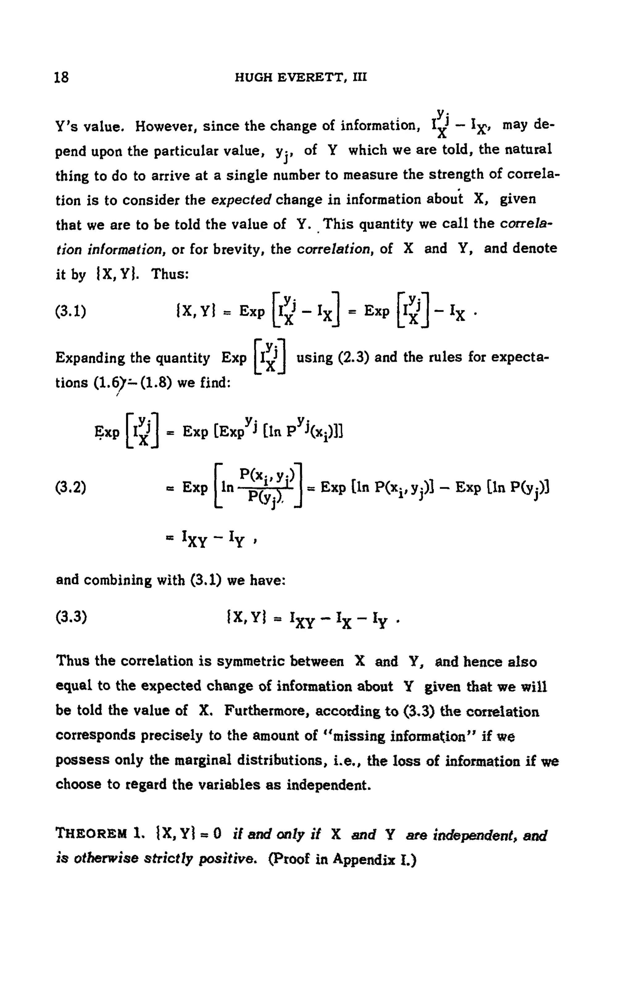 104 HUGH EVERETT, III
Y's value. However, since the change of information, may de-
pend upon the particular value, y-}, of Y which we are told, the natural
thing to do to arrive at a single number to measure the strength of correla-
tion is to consider the expected change in information about X, given
that we are to be told the value of Y. This quantity we call the correla-
tion information, or for brevity, the correlation, of X and Y, and denote
it by |X,Y|. Thus:
(3.1)
Expanding the quantity E x p u s i n g (2.3) and the rules for expecta-
tions (1.6>— (1.8) we find:
/
Exp
(3.2)
and combining with (3.1) we have:
(3.3)
Thus the correlation is symmetric between X and Y, and hence also
equal to the expected change of information about Y given that we will
be told the value of X. Furthermore, according to (3.3) the correlation
corresponds precisely to the amount of "missing information" if we
possess only the marginal distributions, i.e., the loss of information if we
choose to regard the variables as independent.
THEOREM 1. IX, Y] = 0 if and only if X and Y are independent, and
is otherwise strictly positive. (Proof in Appendix I.)
 