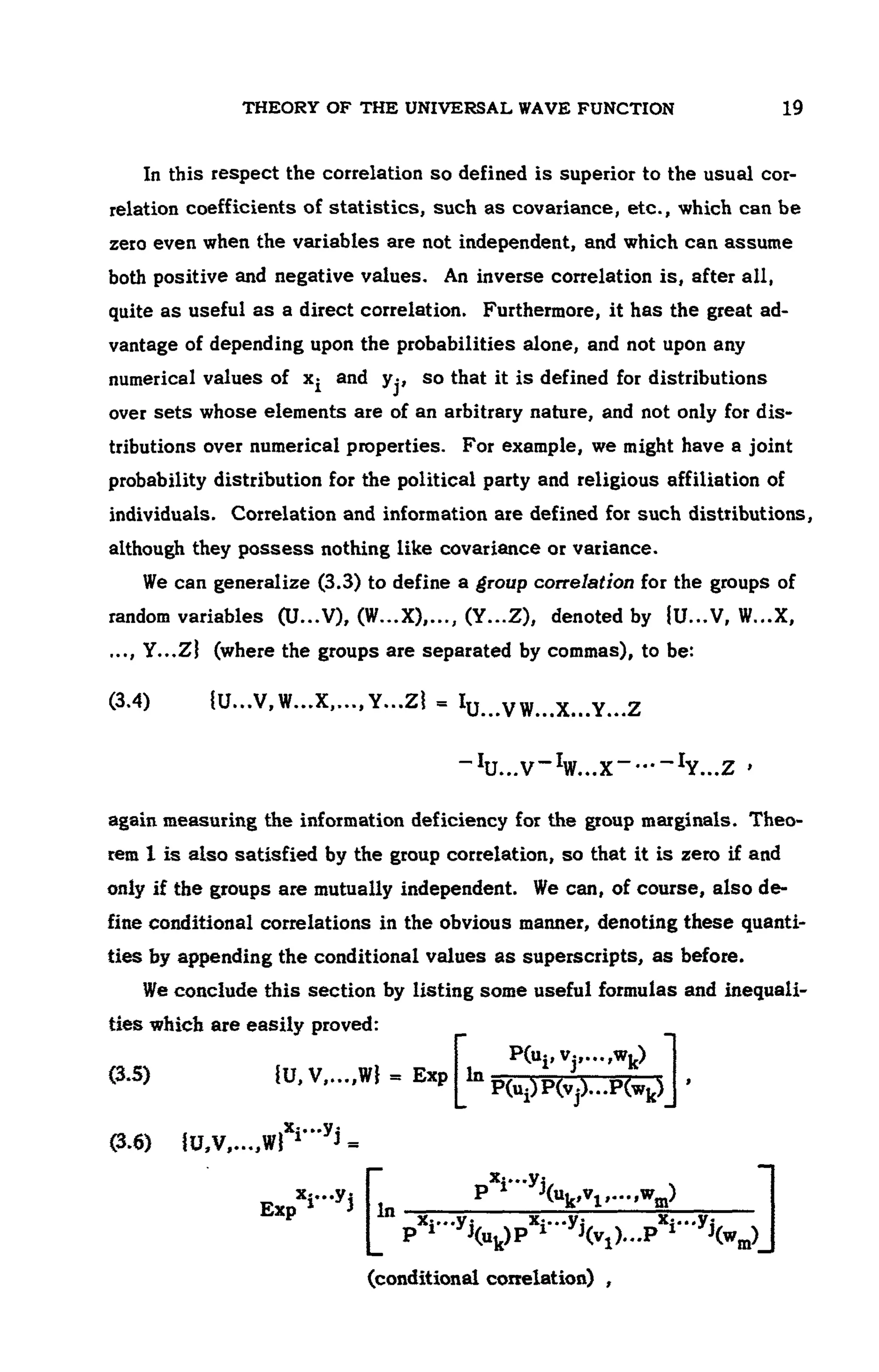 THEORY OF THE UNIVERSAL WAVE FUNCTION 19
In this respect the correlation so defined is superior to the usual cor-
relation coefficients of statistics, such as covariance, etc., which can be
zero even when the variables are not independent, and which can assume
both positive and negative values. An inverse correlation is, after all,
quite as useful as a direct correlation. Furthermore, it has the great ad-
vantage of depending upon the probabilities alone, and not upon any
numerical values of Xi and yj, so that it is defined for distributions
over sets whose elements are of an arbitrary nature, and not only for dis-
tributions over numerical properties. For example, we might have a joint
probability distribution for the political party and religious affiliation of
individuals. Correlation and information are defined for such distributions,
although they possess nothing like covariance or variance.
We can generalize (3.3) to define a group correlation for the groups of
random variables (U...V), (W...X),..., (Y...Z), denoted by {U...V, W...X,
..., Y...Zl (where the groups are separated by commas), to be:
(3.4) {U...V, W...X,..., Y...ZI = Iu .VW...X...Y...Z
again measuring the information deficiency for the group marginals. Theo-
rem 1is also satisfied by the group correlation, so that it is zero if and
only if the groups are mutually independent. We can, of course, also de-
fine conditional correlations in the obvious manner, denoting these quanti-
ties by appending the conditional values as superscripts, as before.
We conclude this section by listing some useful formulas and inequali-
ties which are easily proved:
_IU...V_IW...X~ —_IY...Z '
(3.5) {U,V,...,W} = Exp In
P(Ui)P(Vj)-P(Wk)J '
PGipV.,...^)
(3.6) {U,V,...,W}Xi'"yi =
(conditional correlation) ,
 