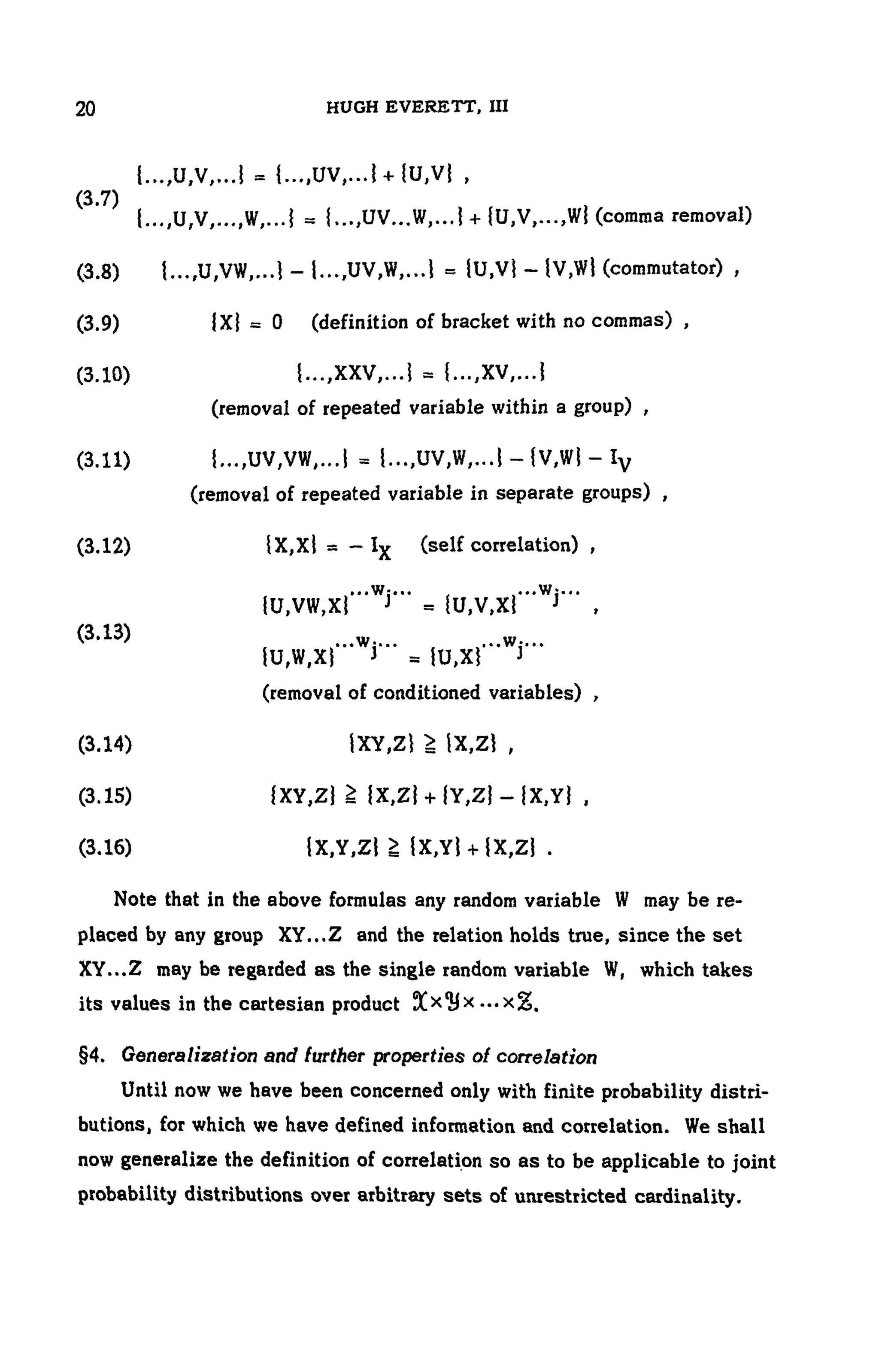 104 HUGH EVERETT, III
(3.7)
(comma removal)
(3.8) (commutator) ,
(3.9) (definition of bracket with no commas) ,
(3.10)
(removal of repeated variable within a group) ,
(3.11)
(removal of repeated variable in separate groups) ,
(3.12) (self correlation) ,
(3.13)
(removal of conditioned variables) ,
(3.14)
(3.15)
(3.16)
Note that in the above formulas any random variable W may be re-
placed by any group XY...Z and the relation holds true, since the set
XY...Z may be regarded as the single random variable W, which takes
its values in the cartesian product
§4. Generalization and further properties of correlation
Until now we have been concerned only with finite probability distri-
butions, for which we have defined information and correlation. We shall
now generalize the definition of correlation so as to be applicable to joint
probability distributions over arbitrary sets of unrestricted cardinality.
 