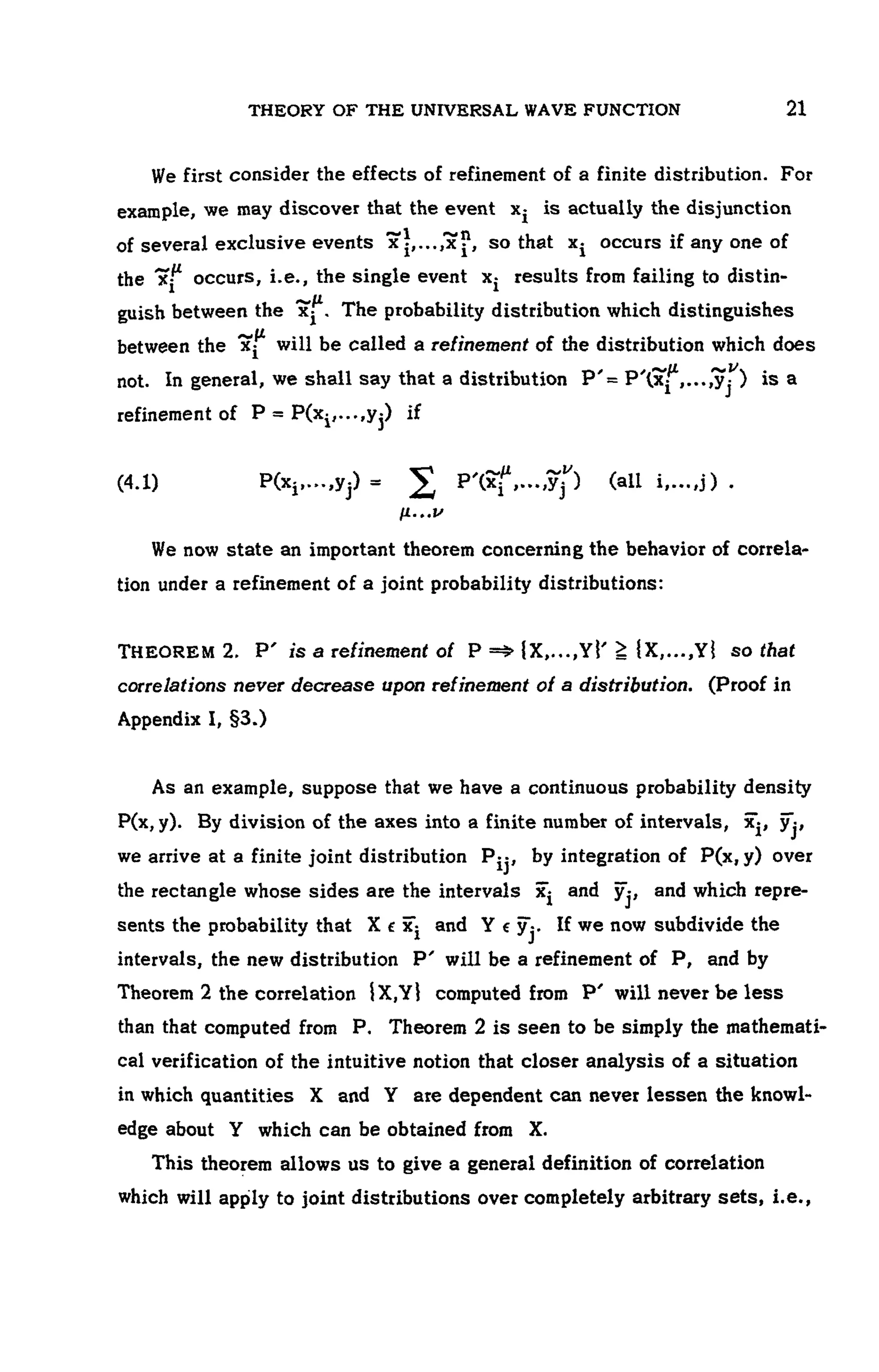 THEORY OF THE UNIVERSAL WAVE FUNCTION 107
We first consider the effects of refinement of a finite distribution. For
example, we may discover that the event is actually the disjunction
of several exclusive events so that occurs if any one of
the occurs, i.e., the single event results from failing to distin-
guish between the The probability distribution which distinguishes
between the will be called a refinement of the distribution which does
not. In general, we shall say that a distribution is a
refinement of if
(4.1)
We now state an important theorem concerning the behavior of correla-
tion under a refinement of a joint probability distributions:
THEOREM 2. P ' is a refinement of so that
correlations never decrease upon refinement of a distribution. (Proof in
Appendix I, §3.)
As an example, suppose that we have a continuous probability density
P(x, y). By division of the axes into a finite number of intervals,
we arrive at a finite joint distribution by integration of P(x, y) over
the rectangle whose sides are the intervals and and which repre-
sents the probability that and If we now subdivide the
intervals, the new distribution P ' will be a refinement of P, and by
Theorem 2 the correlation computed from P ' will never be less
than that computed from P. Theorem 2 is seen to be simply the mathemati-
cal verification of the intuitive notion that closer analysis of a situation
in which quantities X and Y are dependent can never lessen the knowl-
edge about Y which can be obtained from X.
This theorem allows us to give a general definition of correlation
which will apply to joint distributions over completely arbitrary sets, i.e.,
 