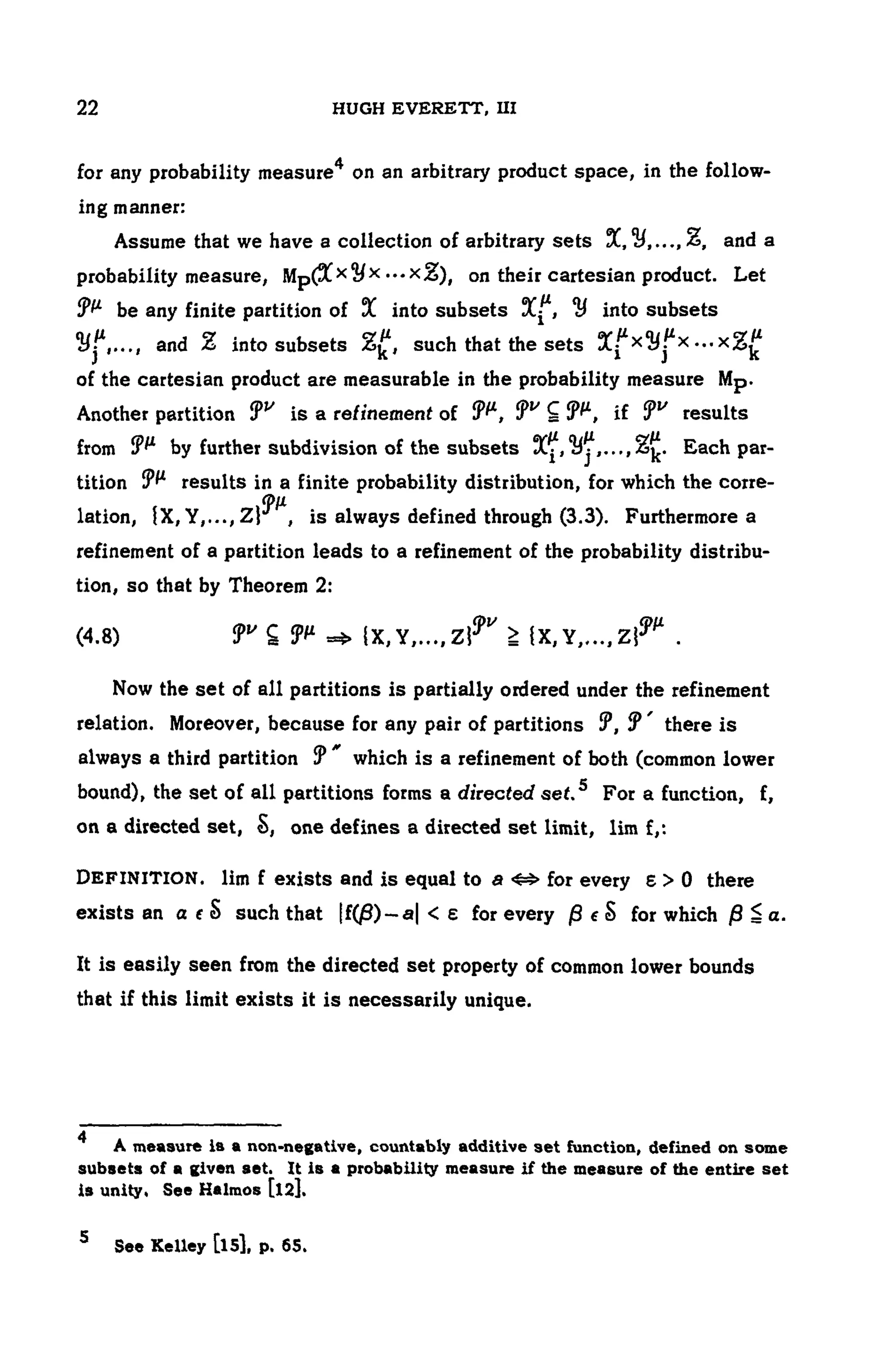 104 HUGH EVERETT, III
for any probability measure4 on an arbitrary product space, in the follow-
ing manner:
Assume that we have a collection of arbitrary sets and a
probability measure, on their cartesian product. Let
be any finite partition of into subsets into subsets
and into subsets such that the sets
of the cartesian product are measurable in the probability measure Mp.
Another partition is a refinement of results
from by further subdivision of the subsets Each par-
tition results in a finite probability distribution, for which the corre-
lation, is always defined through (3.3). Furthermore a
refinement of a partition leads to a refinement of the probability distribu-
tion, so that by Theorem 2:
(4.8)
Now the set of all partitions is partially ordered under the refinement
relation. Moreover, because for any pair of partitions there is
always a third partition which is a refinement of both (common lower
bound), the set of ail partitions forms a directed set.s For a function, f,
on a directed set, one defines a directed set limit, lim f,:
DEFINITION, lim f exists and is equal to for every there
exists an such that for every for which
It is easily seen from the directed set property of common lower bounds
that if this limit exists it is necessarily unique.
4
A measure is a non-negative, countably additive set function, defined on some
subsets of a given set. It is a probability measure if the measure of the entire set
is unity, See Halmos [l2],
5 See Kelley [l5], p. 65.
 