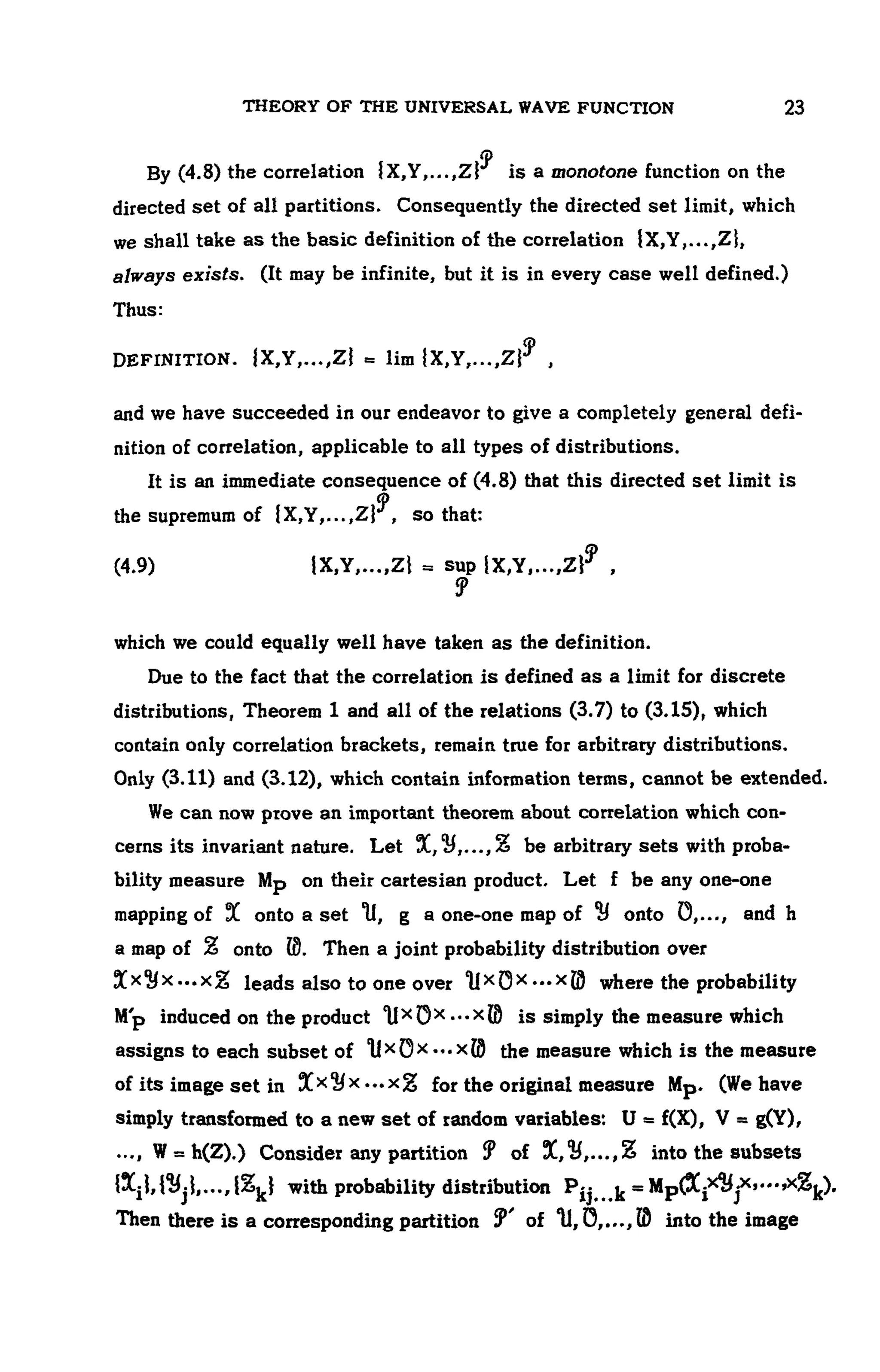 THEORY OF THE UNIVERSAL WAVE FUNCTION 107
By (4.8) the correlation is a monotone function on the
directed set of all partitions. Consequently the directed set limit, which
we shall take as the basic definition of the correlation {X,Y,...,Zi,
always exists. (It may be infinite, but it is in every case well defined.)
Thus:
DEFINITION.
and we have succeeded in our endeavor to give a completely general defi-
nition of correlation, applicable to all types of distributions.
It is an immediate consequence of (4.8) that this directed set limit is
the supremum of so that:
(4.9)
which we could equally well have taken as the definition.
Due to the fact that the correlation is defined as a limit for discrete
distributions, Theorem 1 and all of the relations (3.7) to (3.15), which
contain only correlation brackets, remain true for arbitrary distributions.
Only (3.11) and (3.12), which contain information terms, cannot be extended.
We can now prove an important theorem about correlation which con-
cerns its invariant nature. Let be arbitrary sets with proba-
bility measure Mp on their cartesian product. Let f be any one-one
mapping of onto a set g a one-one map of H onto and h
a map of onto Then a joint probability distribution over
leads also to one over where the probability
Mp induced on the product is simply the measure which
assigns to each subset of the measure which is the measure
of its image set in for the original measure . (We have
simply transformed to a new set of random variables:
Consider any partition into the subsets
with probability distribution
Then there is a corresponding partition into the image
 