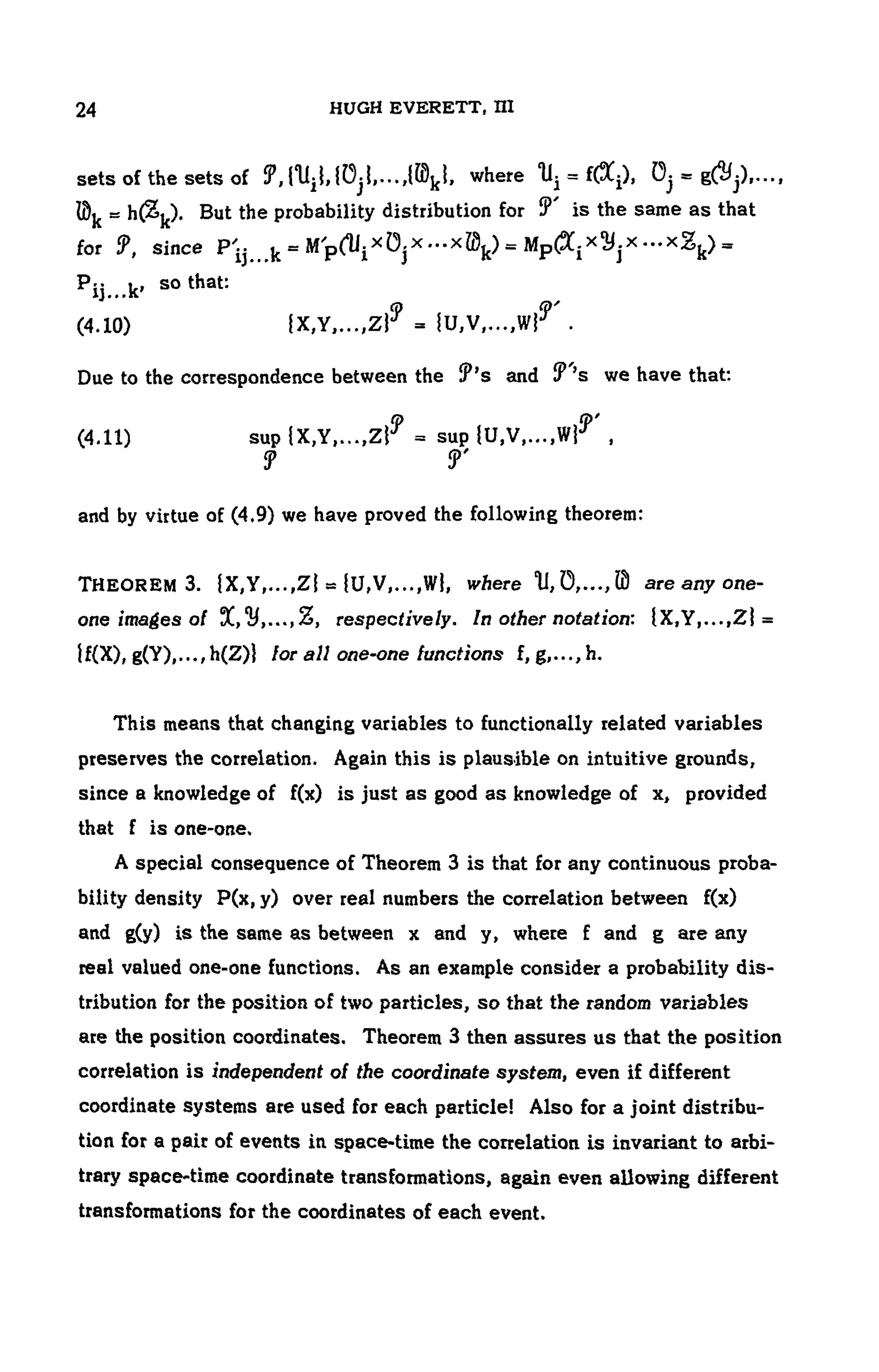 104 HUGH EVERETT, III
sets of the sets of where
. But the probability distribution for T is the same as that
for since
so that:
(4.10)
Due to the correspondence between the and we have that:
(4.11)
and by virtue of (4.9) we have proved the following theorem:
THEOREM 3. where are any one-
one images of , respectively. In other notation:
lor all one-one functions f, g,..., h.
This means that changing variables to functionally related variables
preserves the correlation. Again this is plausible on intuitive grounds,
since a knowledge of f(x) is just as good as knowledge of x, provided
that f is one-one,
A special consequence of Theorem 3 is that for any continuous proba-
bility density P(x, y) over real numbers the correlation between f(x)
and g(y) is the same as between x and y, where f and g are any
real valued one-one functions. As an example consider a probability dis-
tribution for the position of two particles, so that the random variables
are the position coordinates. Theorem 3 then assures us that the position
correlation is independent of the coordinate system, even if different
coordinate systems are used for each particle! Also for a joint distribu-
tion for a pair of events in space-time the correlation is invariant to arbi-
trary space-time coordinate transformations, again even allowing different
transformations for the coordinates of each event.
 