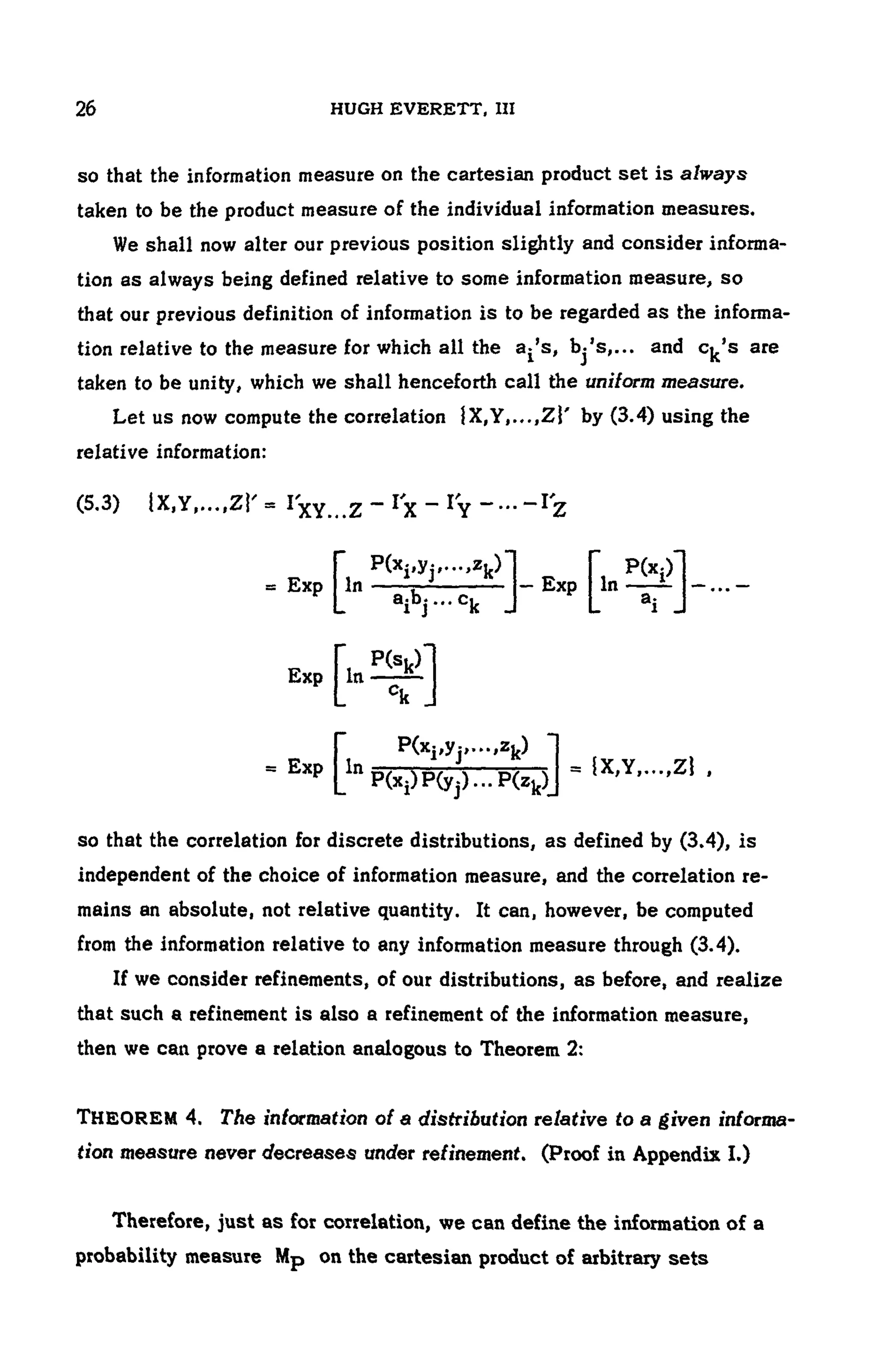 26 HUGH EVERETT, III
so that the information measure on the cartesian product set is always
taken to be the product measure of the individual information measures.
We shall now alter our previous position slightly and consider informa -
tion as always being defined relative to some information measure, so
that our previous definition of information is to be regarded as the informa-
tion relative to the measure for which all the a^s, bj's,... and c^'s are
taken to be unity, which we shall henceforth call the uniform measure.
Let us now compute the correlation {X,Y,.,.,Zj' by (3.4) using the
relative information:
so that the correlation for discrete distributions, as defined by (3.4), is
independent of the choice of information measure, and the correlation re-
mains an absolute, not relative quantity. It can, however, be computed
from the information relative to any information measure through (3.4).
If we consider refinements, of our distributions, as before, and realize
that such a refinement is also a refinement of the information measure,
then we can prove a relation analogous to Theorem 2:
THEOREM 4. The information of a distribution relative to a given informa­
tion measure never decreases under refinement. (Proof in Appendix I.)
(5.3) lX,Y,...,ZY = Ιχγ,.,ζ — *χ _
Ιγ ~···~Ι'ζ
- Exp Lln
P(Xi)P(yj) ...P(z k)_
P(xj,yj>.",Zk)
= {X,Y,...,Z! ,
Therefore, just as for correlation, we can define the information of a
probability measure Mp on the cartesian product of arbitrary sets
 