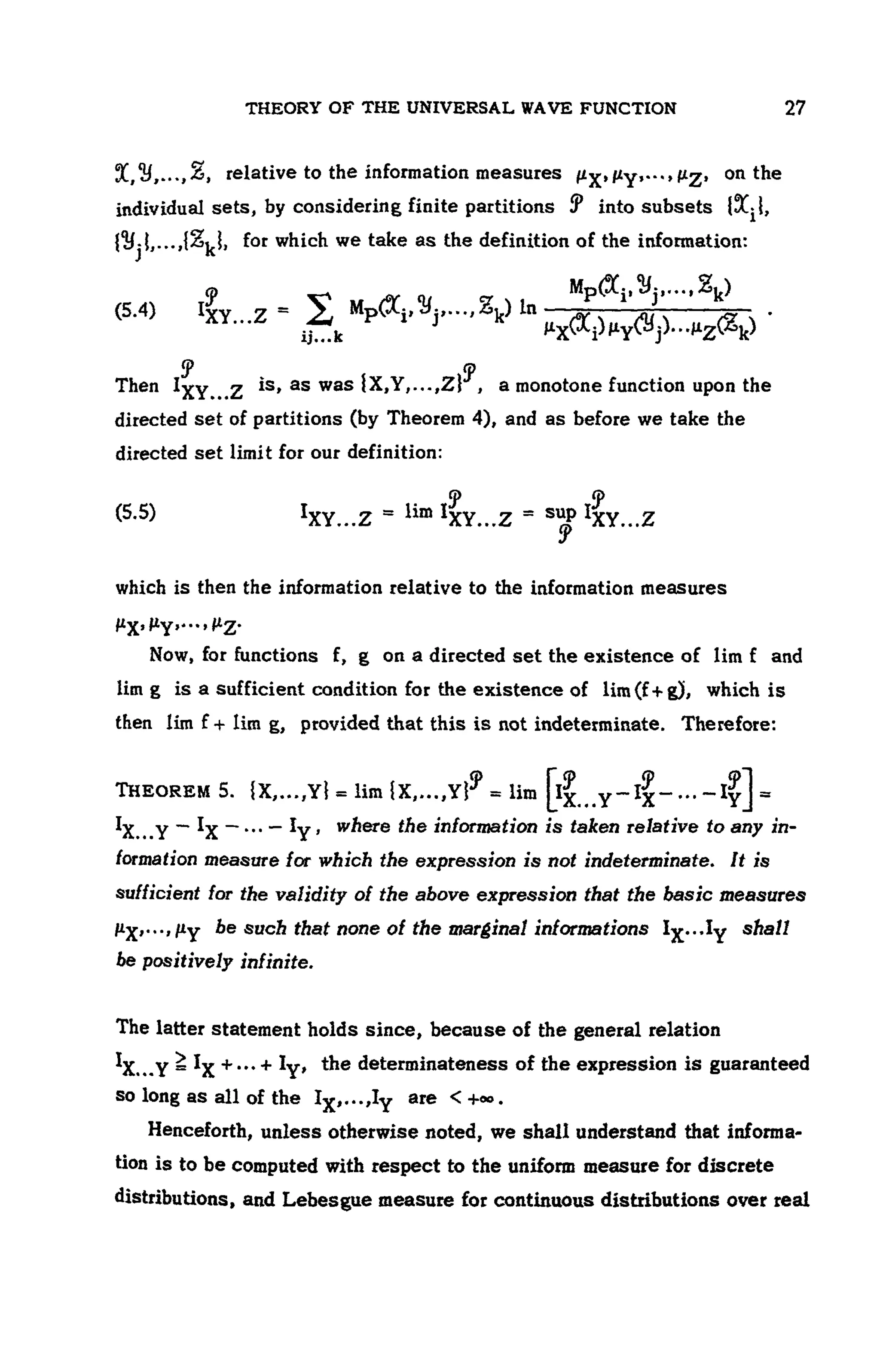 THEORY OF THE UNIVERSAL WAVE FUNCTION 107
, relative to the information measures , on the
individual sets, by considering finite partitions into subsets
for which we take as the definition of the information:
(5.4)
Then is, as was , a monotone function upon the
directed set of partitions (by Theorem 4), and as before we take the
directed set limit for our definition:
(5.5)
which is then the information relative to the information measures
Now, for functions f, g on a directed set the existence of lim f and
lim g is a sufficient condition for the existence of lim(f+g), which is
then lim f + lim g, provided that this is not indeterminate. Therefore:
THEOREM 5.
, where the information is taken relative to any in-
formation measure /or which the expression is not indeterminate. It is
sufficient for the validity of the above expression that the basic measures
be such that none of the marginal informations shall
be positively infinite.
The latter statement holds since, because of the general relation
, the determinateness of the expression is guaranteed
so long as all of the are
Henceforth, unless otherwise noted, we shall understand that informa-
tion is to be computed with respect to the uniform measure for discrete
distributions, and Lebesgue measure for continuous distributions over real
 
