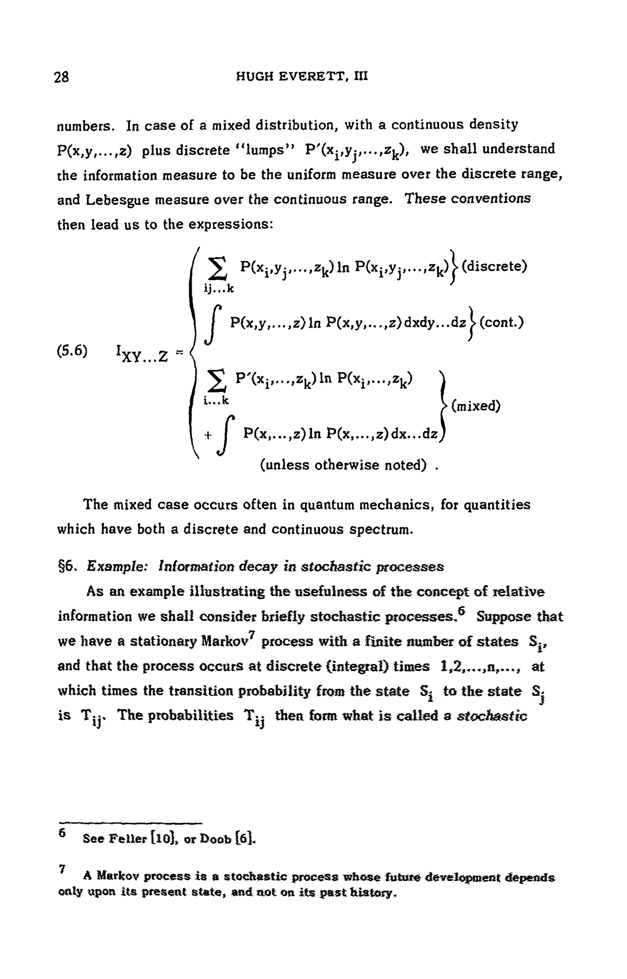 104 HUGH EVERETT, III
numbers. In case of a mixed distribution, with a continuous density
plus discrete "lumps" , we shall understand
the information measure to be the uniform measure over the discrete range,
and Lebesgue measure over the continuous range. These conventions
then lead us to the expressions:
(5.6)
(unless otherwise noted) .
The mixed case occurs often in quantum mechanics, for quantities
which have both a discrete and continuous spectrum.
§6. Example: Information decay in stochastic processes
As an example illustrating the usefulness of the concept of relative
information we shall consider briefly stochastic processes.® Suppose that
we have a stationary Markov7 process with a flsite number of states Sj,
and that the process occurs at discrete (integral) times at
which times the transition probability from the state Sj to the state Sj
is The probabilities then form wfeat is called a stochastic
6 See Feller Clo], or Boob [fi].
A Markov process is a stochastic process whose future development depends
only upon its present state, and not O
R its pest Watery.
 