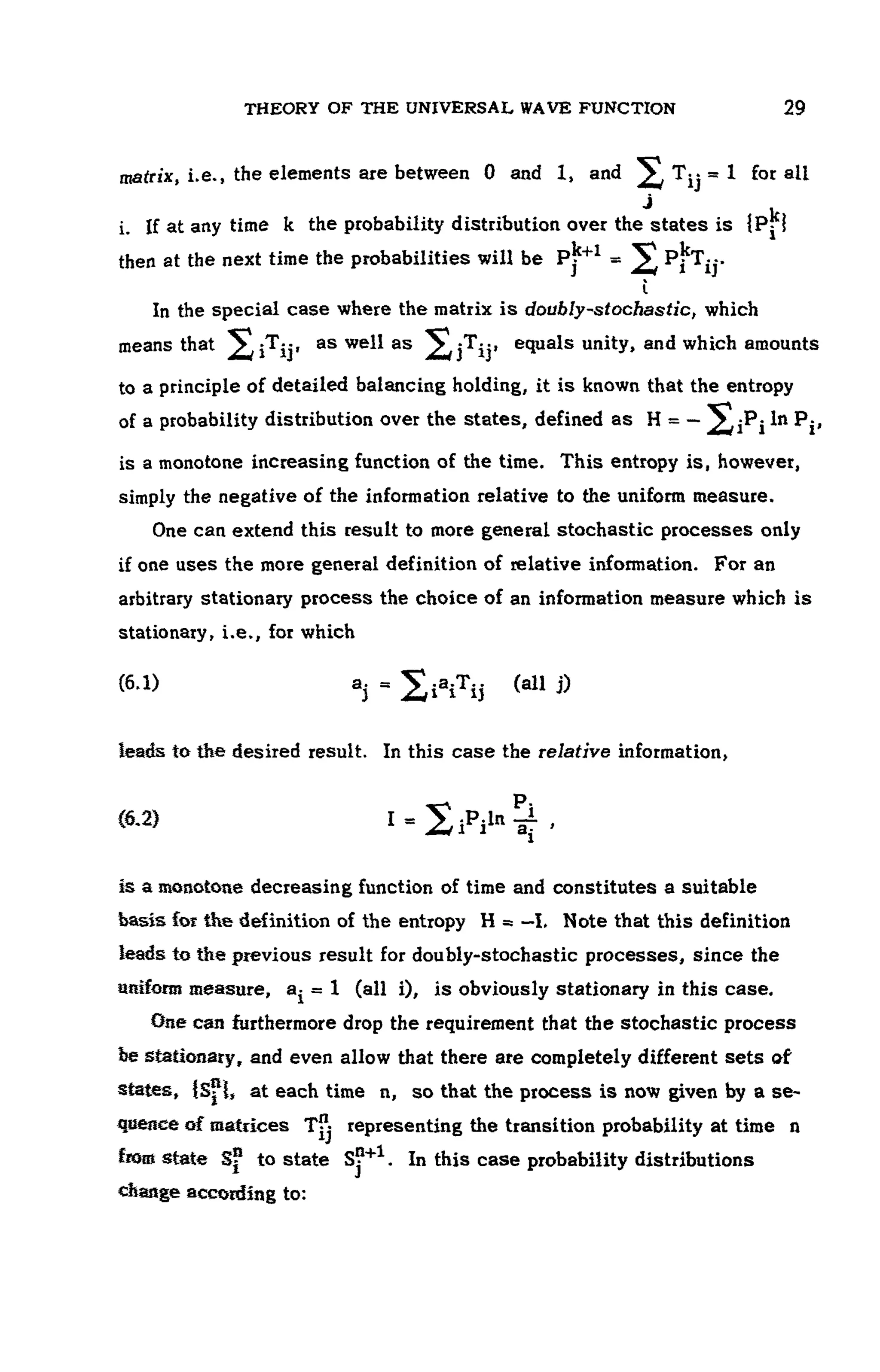 THEORY OF THE UNIVERSAL WAVE FUNCTION 29
matrix, i.e., the elements are between 0 and 1, and ^ Tjj = 1 for all
i. If at any time k the probability distribution over the states is IP- c
I
then at the next time the probabilities will be pj""1
= Pjt
T-j.
ί
In the special case where the matrix is doubly-stochastic, which
means that ;T;·, as well as jT-, equals unity, and which amounts
to a principle of detailed balancing holding, it is known that the entropy
of a probability distribution over the states, defined as H = — ^In P-,
is a monotone increasing function of the time. This entropy is, however,
simply the negative of the information relative to the uniform measure.
One can extend this result to more general stochastic processes only
if one uses the more general definition of relative information. For an
arbitrary stationary process the choice of an information measure which is
stationary, i.e., for which
(6.1) . 2iaiTij (all j)
leads to the desired result. In this case the relative information,
<6-2) I = Xip
i^ ,
is a monotone decreasing function of time and constitutes a suitable
basis for the definition of the entropy H a —I, Note that this definition
leads to the previous result for doubly-stochastic processes, since the
uniform measure, a^ = 1 (all i), is obviously stationary in this case.
One can furthermore drop the requirement that the stochastic process
be stationary, and even allow that there are completely different sets of
states, {S?l, at each time n, so that the process is now given by a se-
quence of matrices T-j representing the transition probability at time η
fiom state S? to state S?+1
. In this case probability distributions
change according to:
 