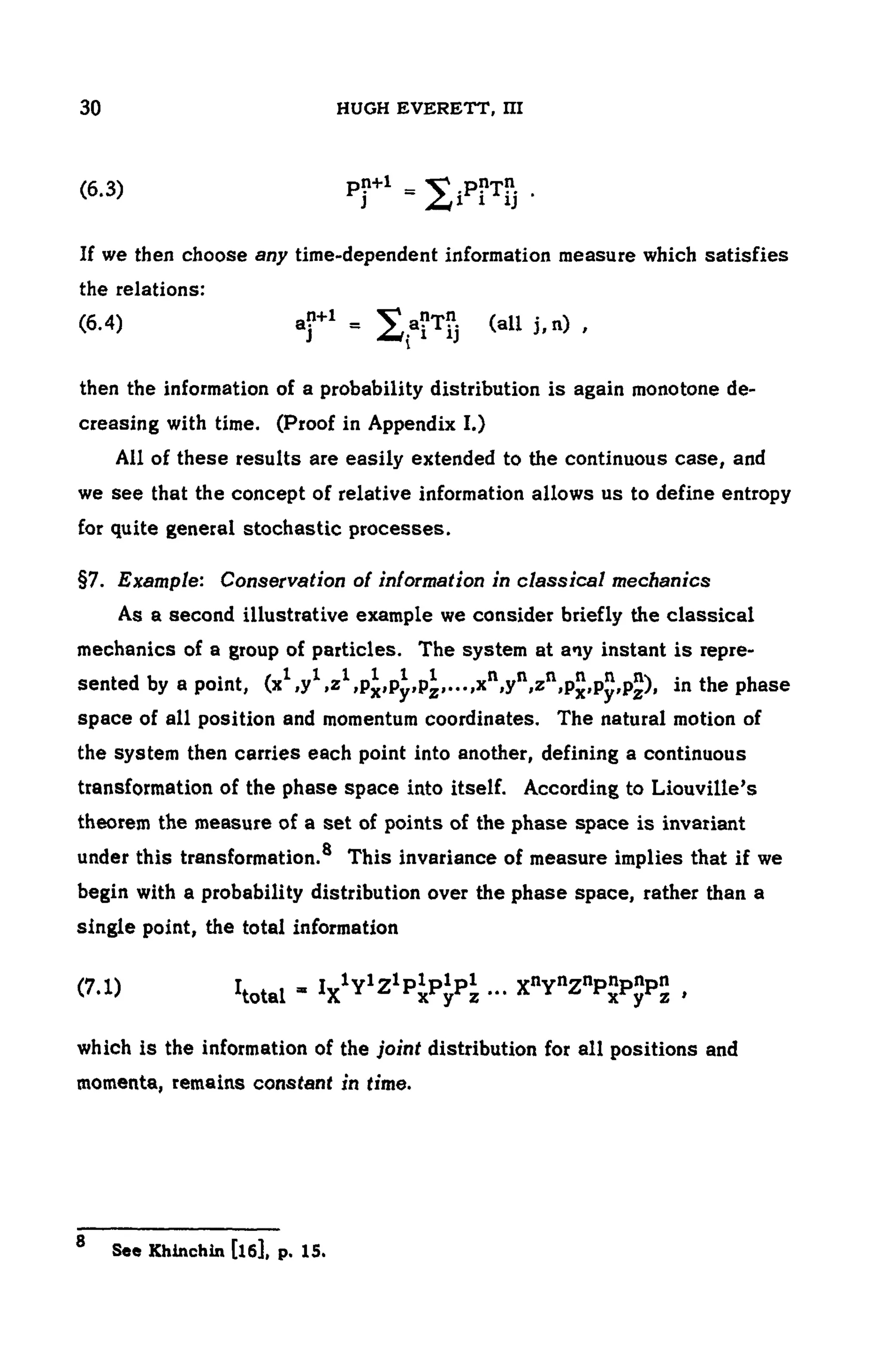104 HUGH EVERETT, III
(6.3)
If we then choose any time-dependent information measure which satisfies
the relations:
(6.4)
then the information of a probability distribution is again monotone de-
creasing with time. (Proof in Appendix I.)
All of these results are easily extended to the continuous case, and
we see that the concept of relative information allows us to define entropy
for quite general stochastic processes.
§7. Example: Conservation of information in classical mechanics
As a second illustrative example we consider briefly the classical
mechanics of a group of particles. The system at any instant is repre-
sented by a point, in the phase
space of all position and momentum coordinates. The natural motion of
the system then carries each point into another, defining a continuous
transformation of the phase space into itself. According to Liouville's
theorem the measure of a set of points of the phase space is invariant
A
under this transformation. This invariance of measure implies that if we
begin with a probability distribution over the phase space, rather than a
single point, the total information
(7.1)
which is the information of the joint distribution for all positions and
momenta, remains constant in time.
8 See Khinchin [l6], p. 15.
 