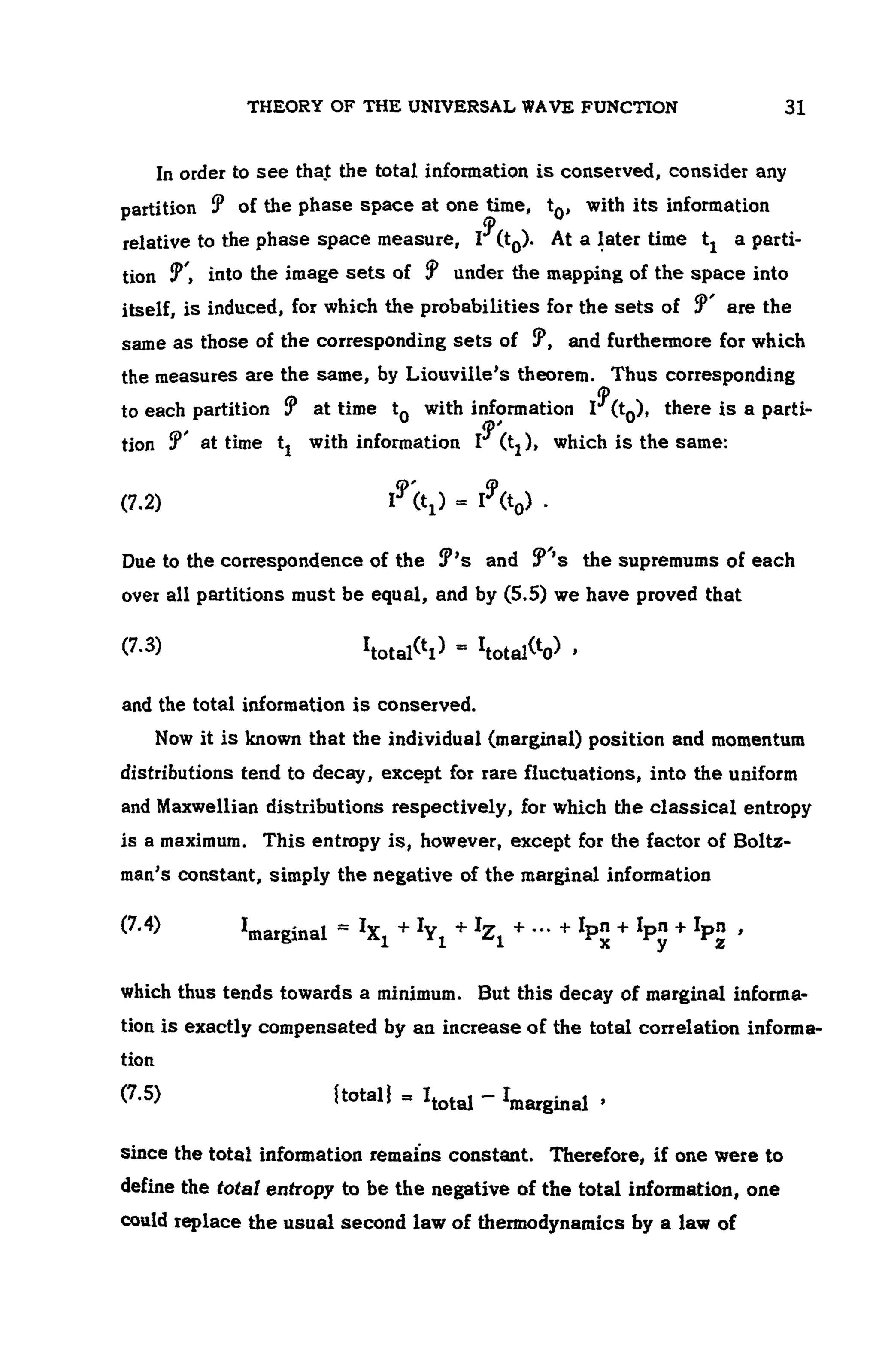 THEORY OF THE UNIVERSAL WAVE FUNCTION 107
In order to see thajt the total information is conserved, consider any
partition of the phase space at one time, with its information
relative to the phase space measure, At a later time a parti-
tion into the image sets of under the mapping of the space into
itself, is induced, for which the probabilities for the sets of are the
same as those of the corresponding sets of , and furthermore for which
the measures are the same, by Liouville's theorem. Thus corresponding
to each partition at time with information there is a parti-
tion at time tj with information , which is the same:
(7.2)
Due to the correspondence of the and the supremums of each
over all partitions must be equal, and by (5.5) we have proved that
(7.3)
and the total information is conserved.
Now it is known that the individual (marginal) position and momentum
distributions tend to decay, except for rare fluctuations, into the uniform
and Maxwellian distributions respectively, for which the classical entropy
is a maximum. This entropy is, however, except for the factor of Boltz-
man's constant, simply the negative of the marginal information
^marginal
which thus tends towards a minimum. But this decay of marginal informa-
tion is exactly compensated by an increase of the total correlation informa-
tion
(7.5)
since the total information remains constant. Therefore, if one were to
define the total entropy to be the negative of the total information, one
could replace the usual second law of thermodynamics by a law of
 