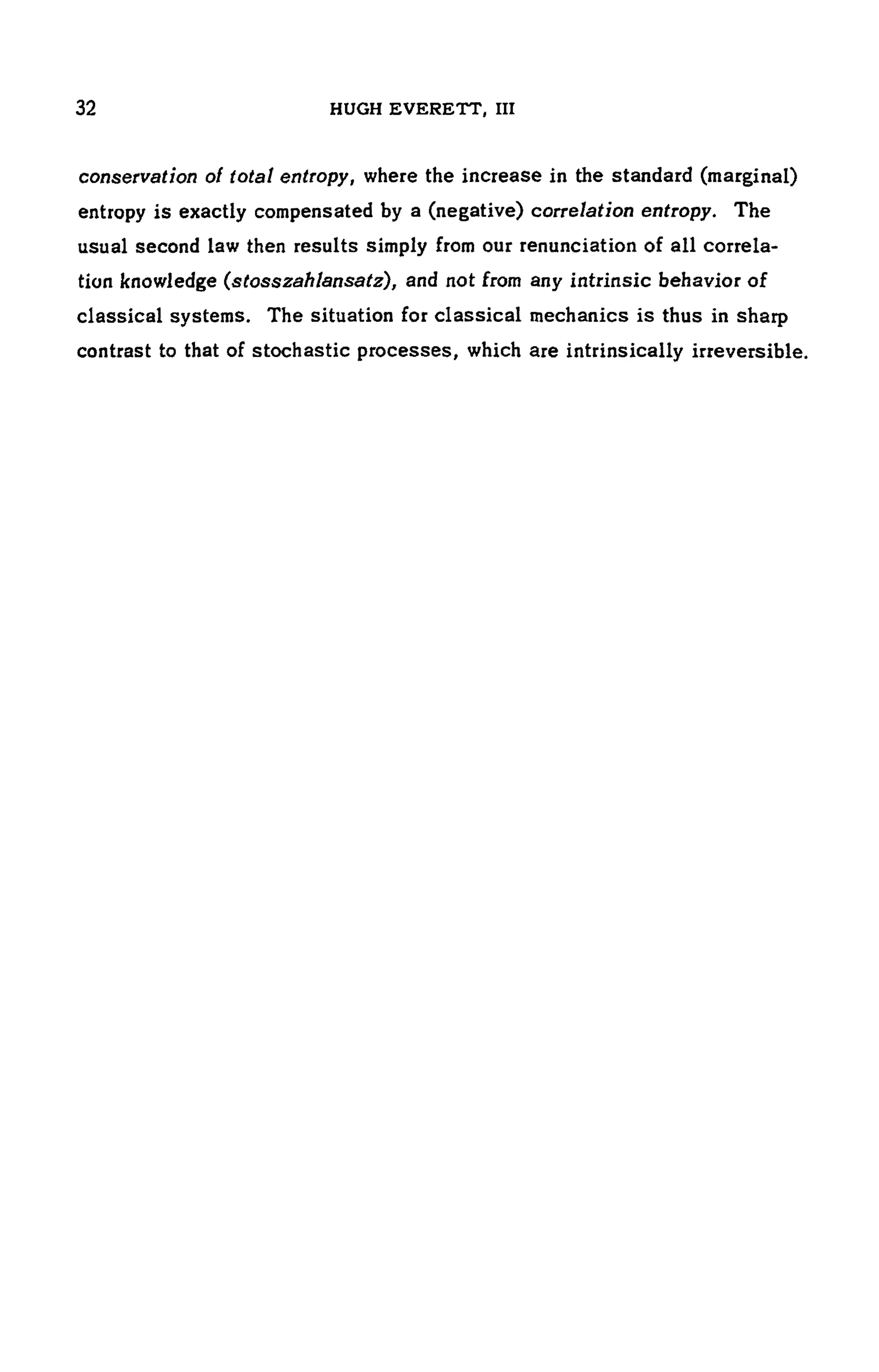 32 HUGH EVERETT, III
conservation of total entropy, where the increase in the standard (marginal)
entropy is exactly compensated by a (negative) correlation entropy. The
usual second law then results simply from our renunciation of all correla-
tion knowledge (stosszahlansatz), and not from any intrinsic behavior of
classical systems. The situation for classical mechanics is thus in sharp
contrast to that of stochastic processes, which are intrinsically irreversible.
 