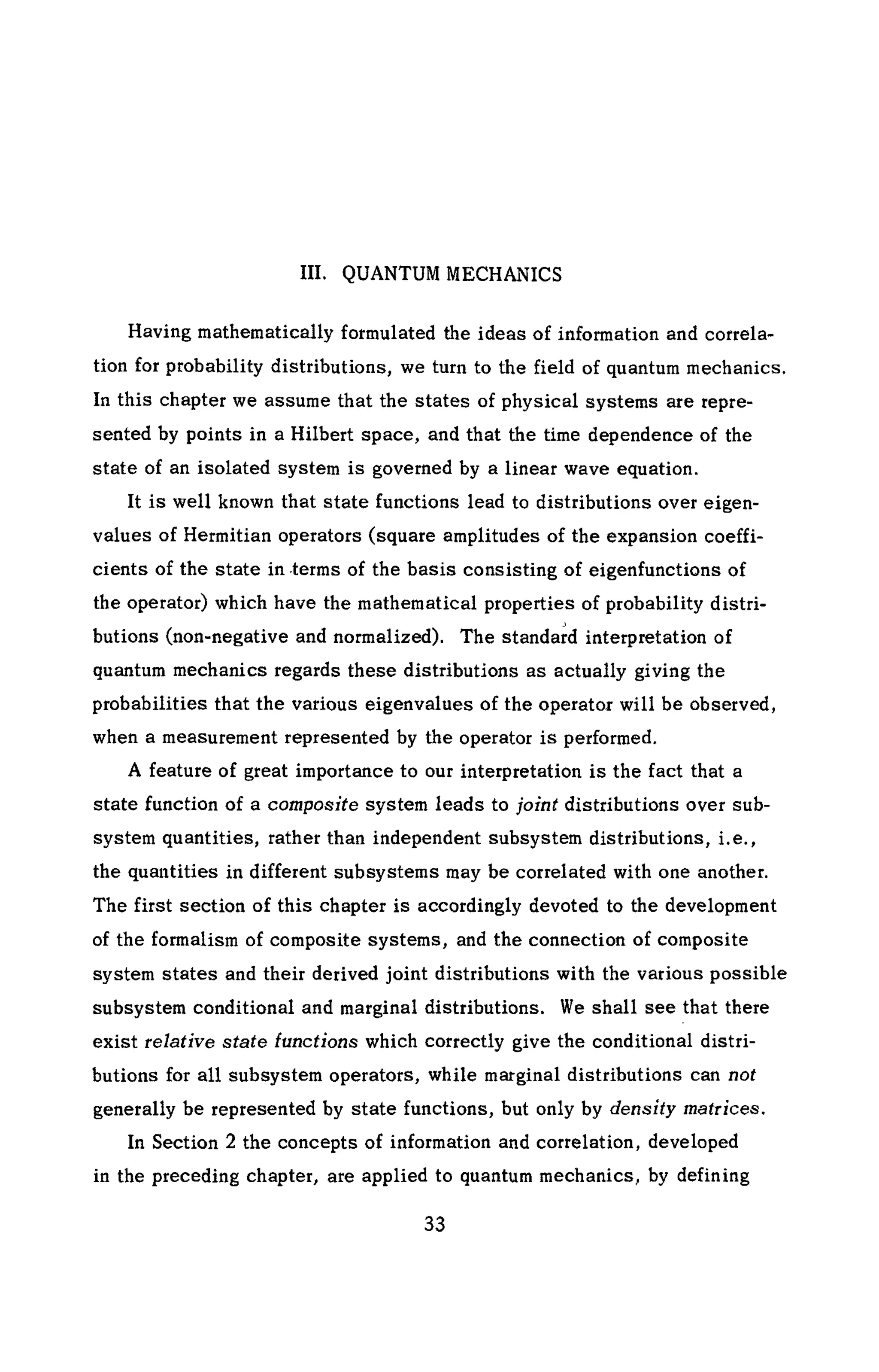 III. QUANTUM MECHANICS
Having mathematically formulated the ideas of information and correla-
tion for probability distributions, we turn to the field of quantum mechanics.
In this chapter we assume that the states of physical systems are repre-
sented by points in a Hilbert space, and that the time dependence of the
state of an isolated system is governed by a linear wave equation.
It is well known that state functions lead to distributions over eigen-
values of Hermitian operators (square amplitudes of the expansion coeffi-
cients of the state in terms of the basis consisting of eigenfunctions of
the operator) which have the mathematical properties of probability distri-
butions (non-negative and normalized). The standard interpretation of
quantum mechanics regards these distributions as actually giving the
probabilities that the various eigenvalues of the operator will be observed,
when a measurement represented by the operator is performed.
A feature of great importance to our interpretation is the fact that a
state function of a composite system leads to joint distributions over sub-
system quantities, rather than independent subsystem distributions, i.e.,
the quantities in different subsystems may be correlated with one another.
The first section of this chapter is accordingly devoted to the development
of the formalism of composite systems, and the connection of composite
system states and their derived joint distributions with the various possible
subsystem conditional and marginal distributions. We shall see that there
exist relative state functions which correctly give the conditional distri-
butions for all subsystem operators, while marginal distributions can not
generally be represented by state functions, but only by density matrices.
In Section 2 the concepts of information and correlation, developed
in the preceding chapter, are applied to quantum mechanics, by defining
 