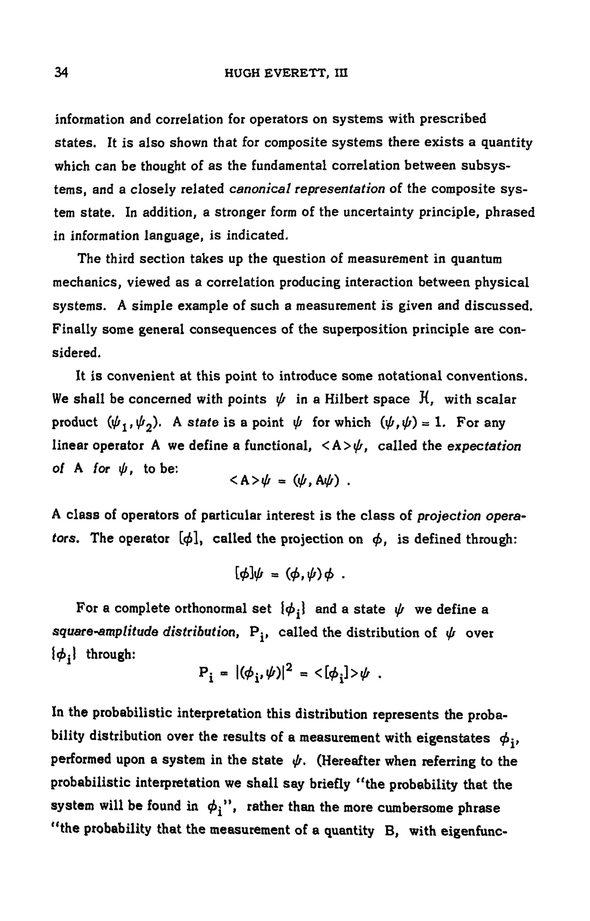 34 HUGH EVERETT,ΙΠ
information and correlation for operators on systems with prescribed
states. It is also shown that for composite systems there exists a quantity
which can be thought of as the fundamental correlation between subsys-
tems, and a closely related canonical representation of the composite sys-
tem state. In addition, a stronger form of the uncertainty principle, phrased
in information language, is indicated.
The third section takes up the question of measurement in quantum
mechanics, viewed as a correlation producing interaction between physical
systems. A simple example of such a measurement is given and discussed.
Finally some general consequences of the superposition principle are con-
sidered.
It is convenient at this point to introduce some notational conventions.
We shall be concerned with points ψ in a Hilbert space H, with scalar
product (φj,^2) · Asfaieisapoint φ for which (φ,φ) = 1. Forany
linear operator A we define a functional, <Α>ψ, called the expectation
0/ A for ψ, to be:
<Α>φ = (φ, Αφ) .
A class of operators of particular interest is the class of projection opera­
tors. The operator [φΐ, called the projection on φ, is defined through:
= <Φ,Φ)Φ ·
For a complete orthonormal set φ^} and a state φ we define a
square-amplitude distribution, Pj, called the distribution of φ over
}0|i through:
Pi = I(^)I 2
= <[φ{>φ .
In the probabilistic interpretation this distribution represents the proba-
bility distribution over the results of a measurement with eigenstates
performed upon a system in the state φ. (Hereafter when referring to the
probabilistic interpretation we shall say briefly "the probability that the
system will be found in φ^' > rather than the more cumbersome phrase
"the probability that the measurement of a quantity B, with eigenfunc-
 