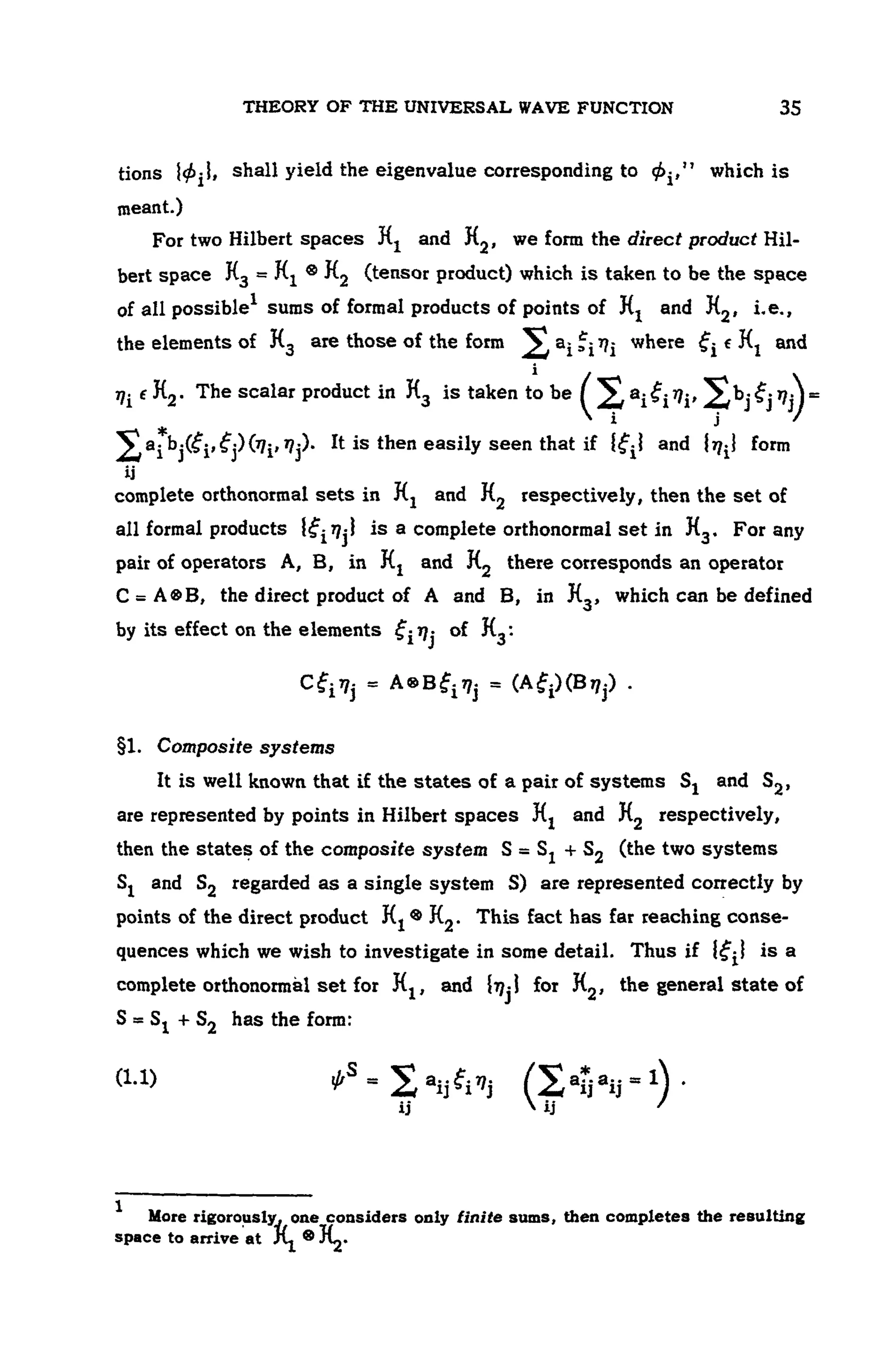 THEORY OF THE UNIVERSAL WAVE FUNCTION 107
tions shall yield the eigenvalue corresponding to which is
meant.)
For two Hilbert spaces and , we form the direct product Hil-
bert space (tensor product) which is taken to be the space
of all possible1 sums of formal products of points of and i.e.,
the elements of , are those of the form where and
The scalar product in is taken to be
— j
It is then easily seen that if and form
complete orthonormal sets in and respectively, then the set of
all formal products is a complete orthonormal set in For any
pair of operators A, B, in and there corresponds an operator
the direct product of A and B, in which can be defined
by its effect on the elements of
§1. Composite systems
It is well known that if the states of a pair of systems and
are represented by points in Hilbert spaces and respectively,
then the states of the composite system (the two systems
and regarded as a single system S) are represented correctly by
points of the direct product This fact has far reaching conse-
quences which we wish to investigate in some detail. Thus if is a
complete orthonormal set for and for the general state of
has the form:
(1.1)
1 More rigorouslv. one considers only finite sums, then completes the resulting
space to arrive at
 
