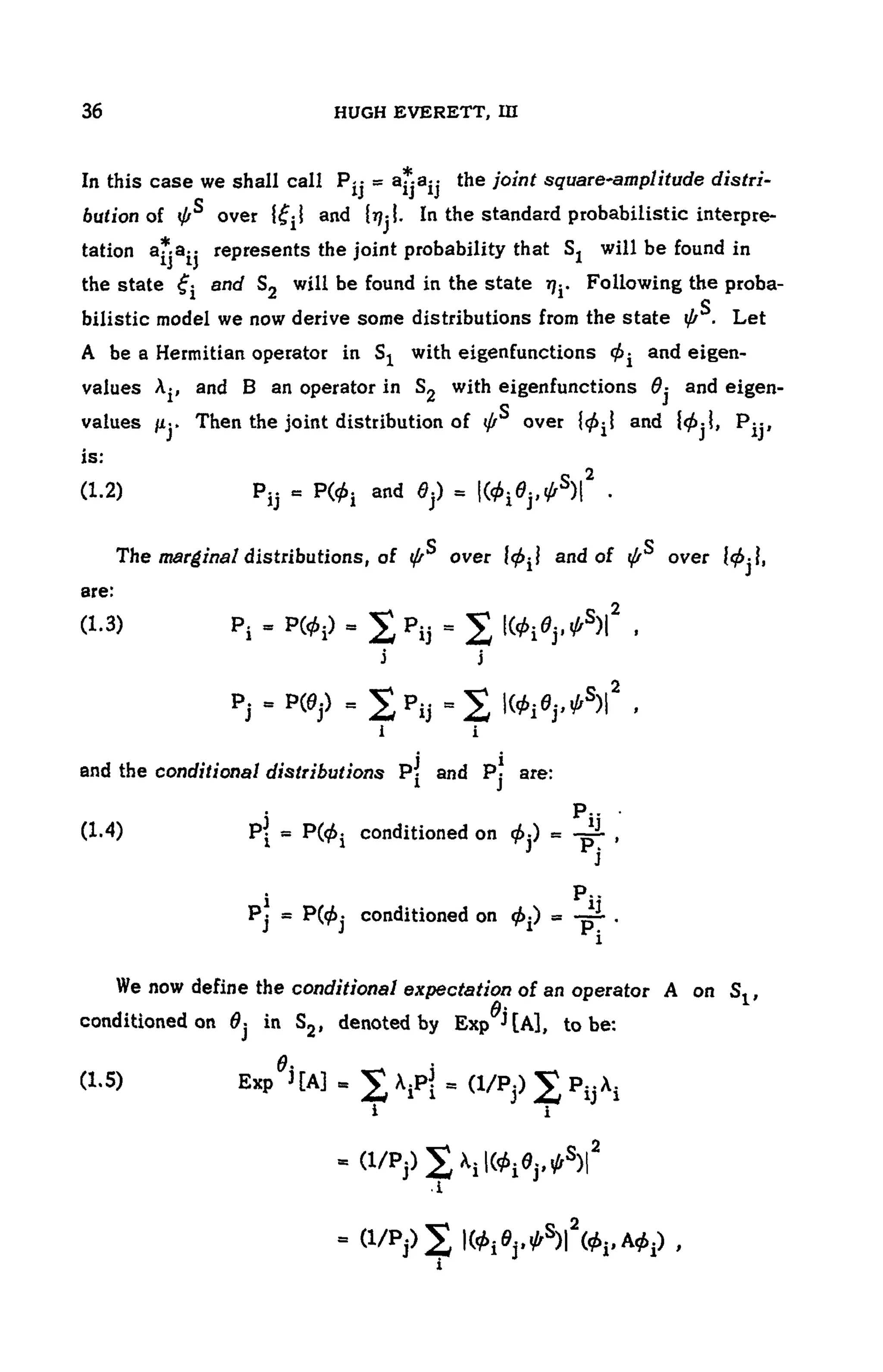 104 HUGH EVERETT, III
In this case we shall call the joint square'amplitude distri-
bution of , over and In the standard probabilistic interpre-
tation represents the joint probability that Sj will be found in
the state and will be found in the state Following the proba-
bilistic model we now derive some distributions from the state Let
A be a Hermitian operator in with eigenfunctions and eigen-
values and B an operator in with eigenfunctions and eigen-
values Then the joint distribution of over and i
is:
(1.2)
The marginal distributions, of over and of over
are:
(1.3)
and the conditional distributions and are:
(1.4) conditioned on
conditioned on
We now define the conditional expectationof an operator A on S t ,
conditioned on in denoted by Exp to be:
(1.5) Exp
 