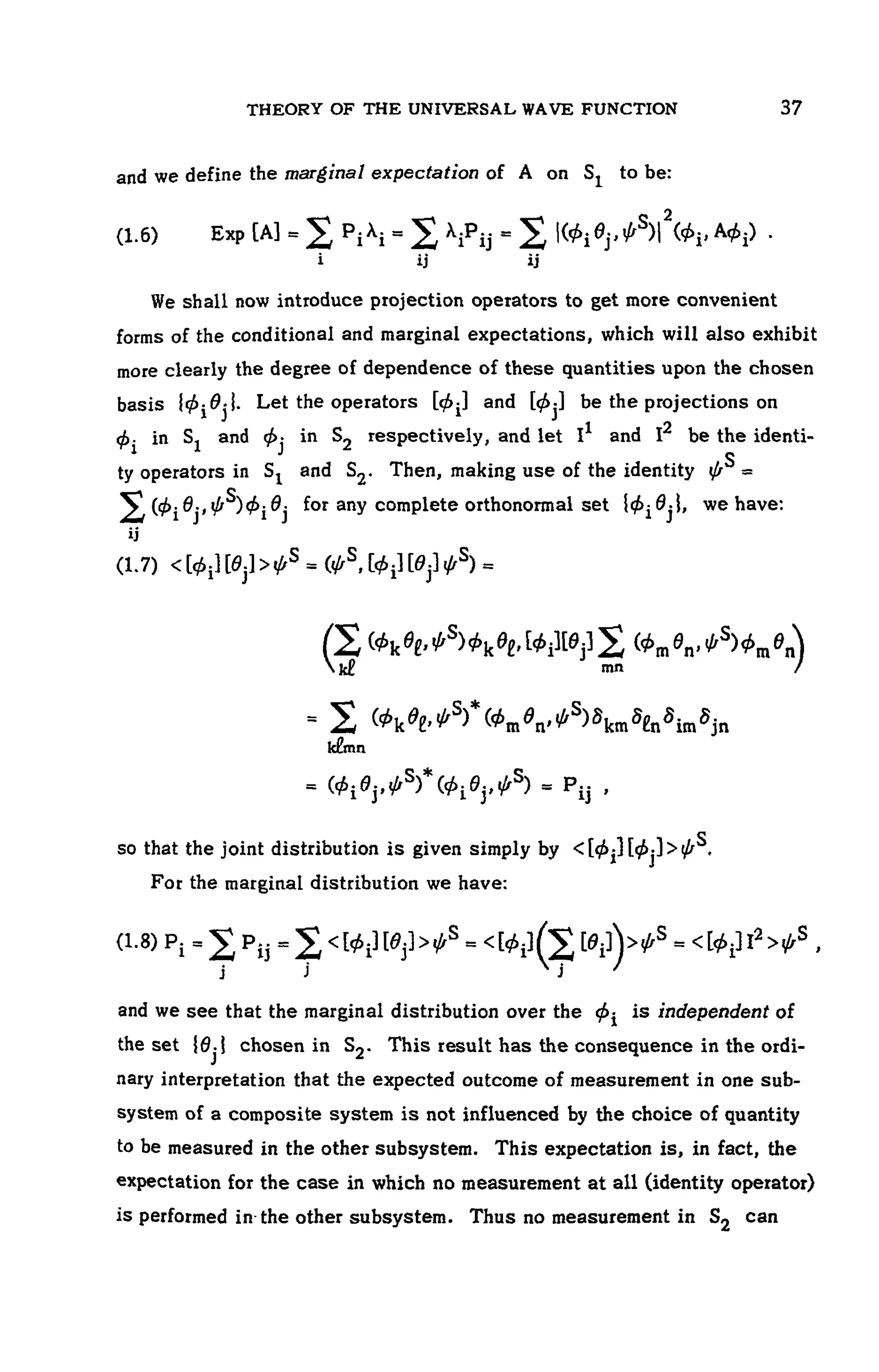 THEORY OF THE UNIVERSAL WAVE FUNCTION 107
and we define the marginal expectation of A on to be:
(1.6) Exp
We shall now introduce projection operators to get more convenient
forms of the conditional and marginal expectations, which will also exhibit
more clearly the degree of dependence of these quantities upon the chosen
basis Let the operators and be the projections on
in and in respectively, and let I1 and be the identi-
ty operators in Sj and S2. Then, making use of the identity
for any complete orthonormal set we have:
(1.7)
so that the joint distribution is given simply by
For the marginal distribution we have:
(1.8 )
and we see that the marginal distribution over the is independent of
the set chosen in This result has the consequence in the ordi-
nary interpretation that the expected outcome of measurement in one sub-
system of a composite system is not influenced by the choice of quantity
to be measured in the other subsystem. This expectation is, in fact, the
expectation for the case in which no measurement at all (identity operator)
is performed in the other subsystem. Thus no measurement in can
 
