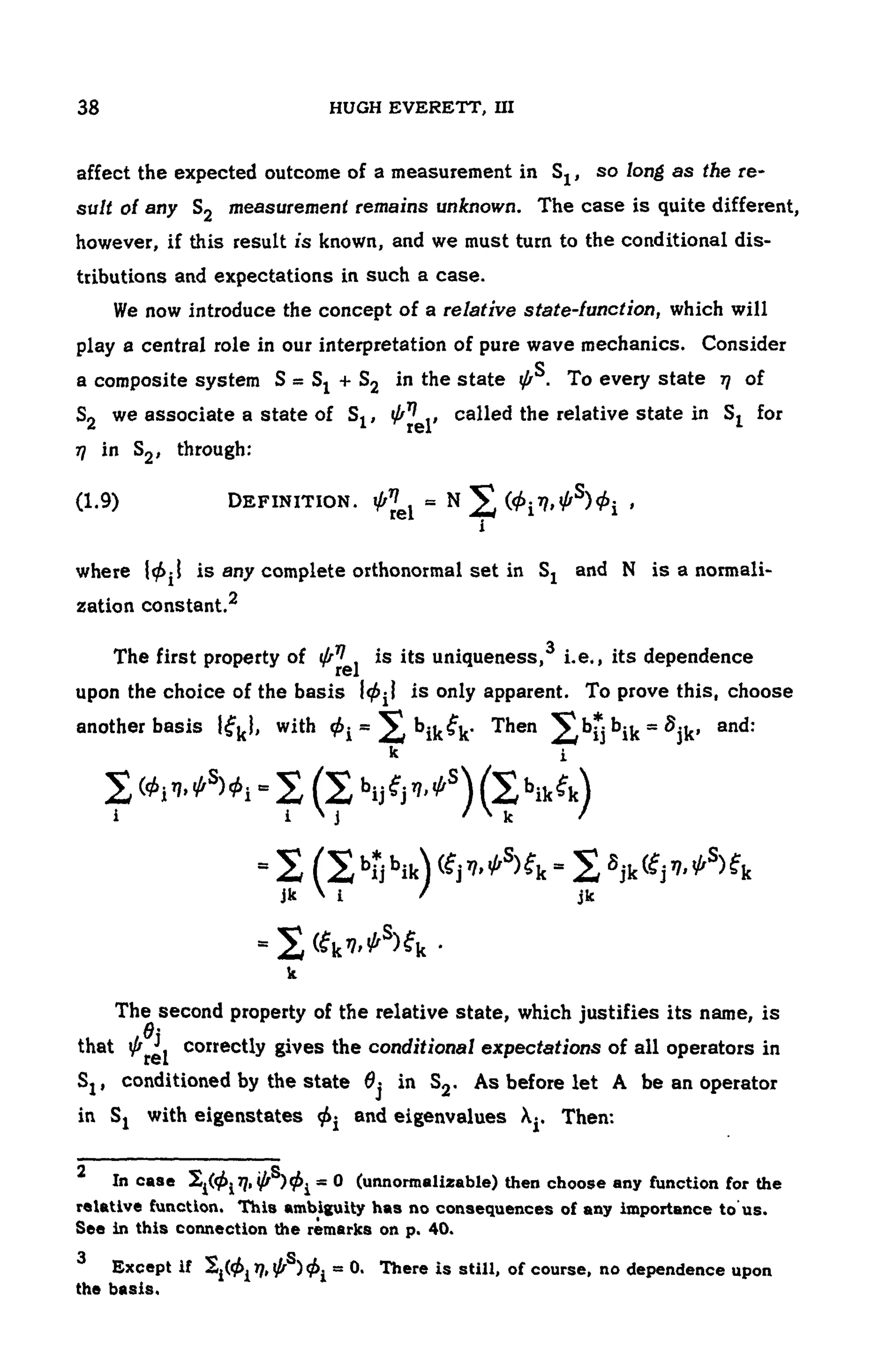 104 HUGH EVERETT, III
affect the expected outcome of a measurement in so long as the re-
sult of any S2 measurement remains unknown. The case is quite different,
however, if this result is known, and we must turn to the conditional dis-
tributions and expectations in such a case.
We now introduce the concept of a relative state-function, which will
play a central role in our interpretation of pure wave mechanics. Consider
a composite system in the state To every state of
we associate a state o f c a l l e d the relative state in for
in through:
(1.9) DEFINITION. ,
where is any complete orthonormal set in and N is a normali-
zation constant.2
The first property of is its uniqueness, i.e., its dependence
upon the choice of the basis is only apparent. To prove this, choose
another basis with Then and:
The second property of the relative state, which justifies its name, is
that correctly gives the conditional expectations of all operators in
conditioned by the state in As before let A be an operator
in with eigenstates and eigenvalues Then:
2
In case (unnormalizable) then choose any function for the
relative function. This ambiguity has no consequences of any importance to us.
See in this connection the remarks on p. 40.
3
Except i f T h e r e is still, of course, no dependence upon
the basis.
 