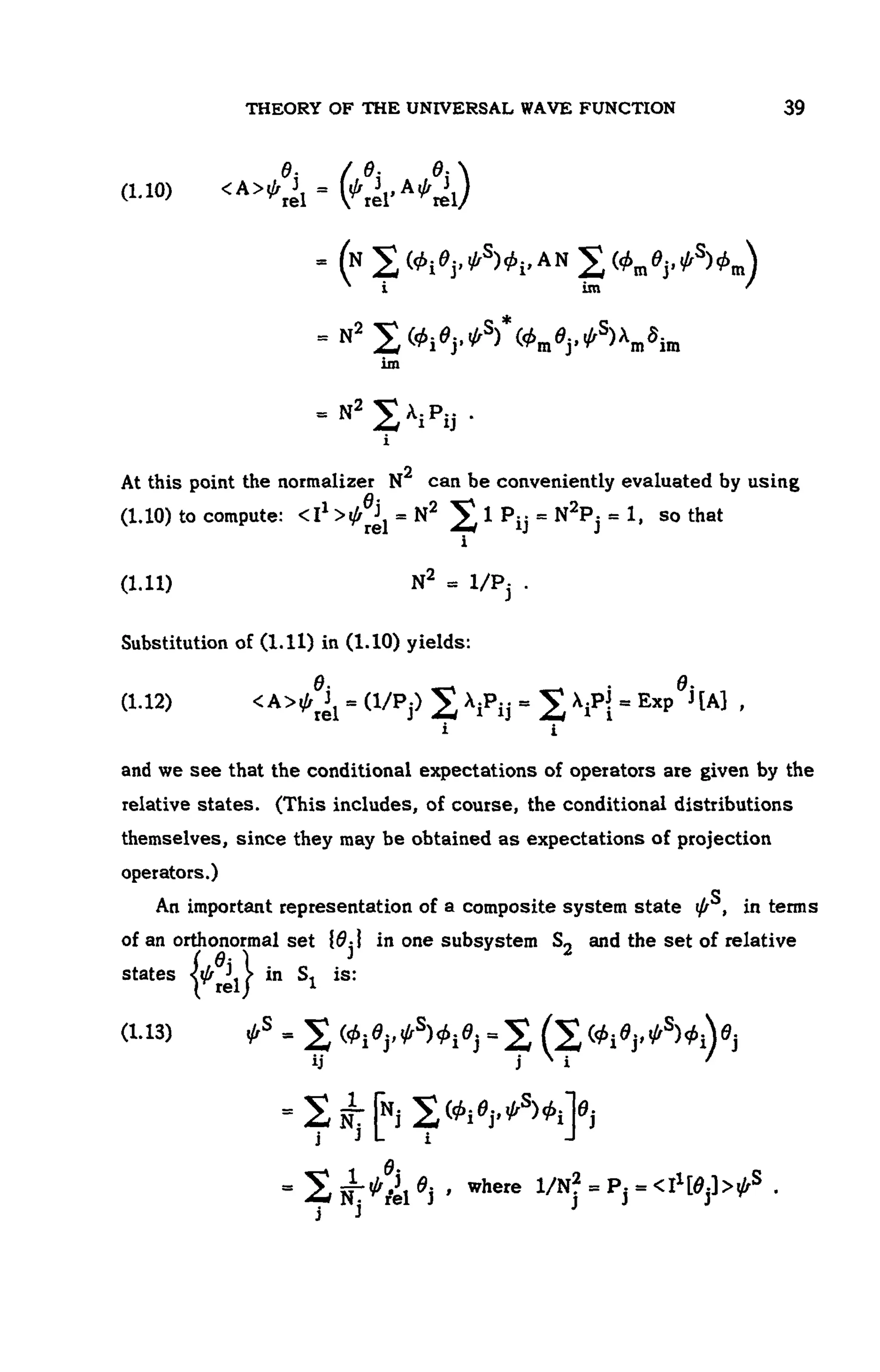 THEORY OF THE UNIVERSAL WAVE FUNCTION 107
(1.10 )
At this point the normalizer can be conveniently evaluated by using
(1.10) to c o m p u t e : s o that
(1.11 )
Substitution of (1.11) in (1.10) yields:
(1.12)
and we see that the conditional expectations of operators are given by the
relative states. (This includes, of course, the conditional distributions
themselves, since they may be obtained as expectations of projection
operators.)
An important representation of a composite system state in terms
of an orthonormal set in one subsystem and the set of relative
states in S1 is:
(1.13)
 