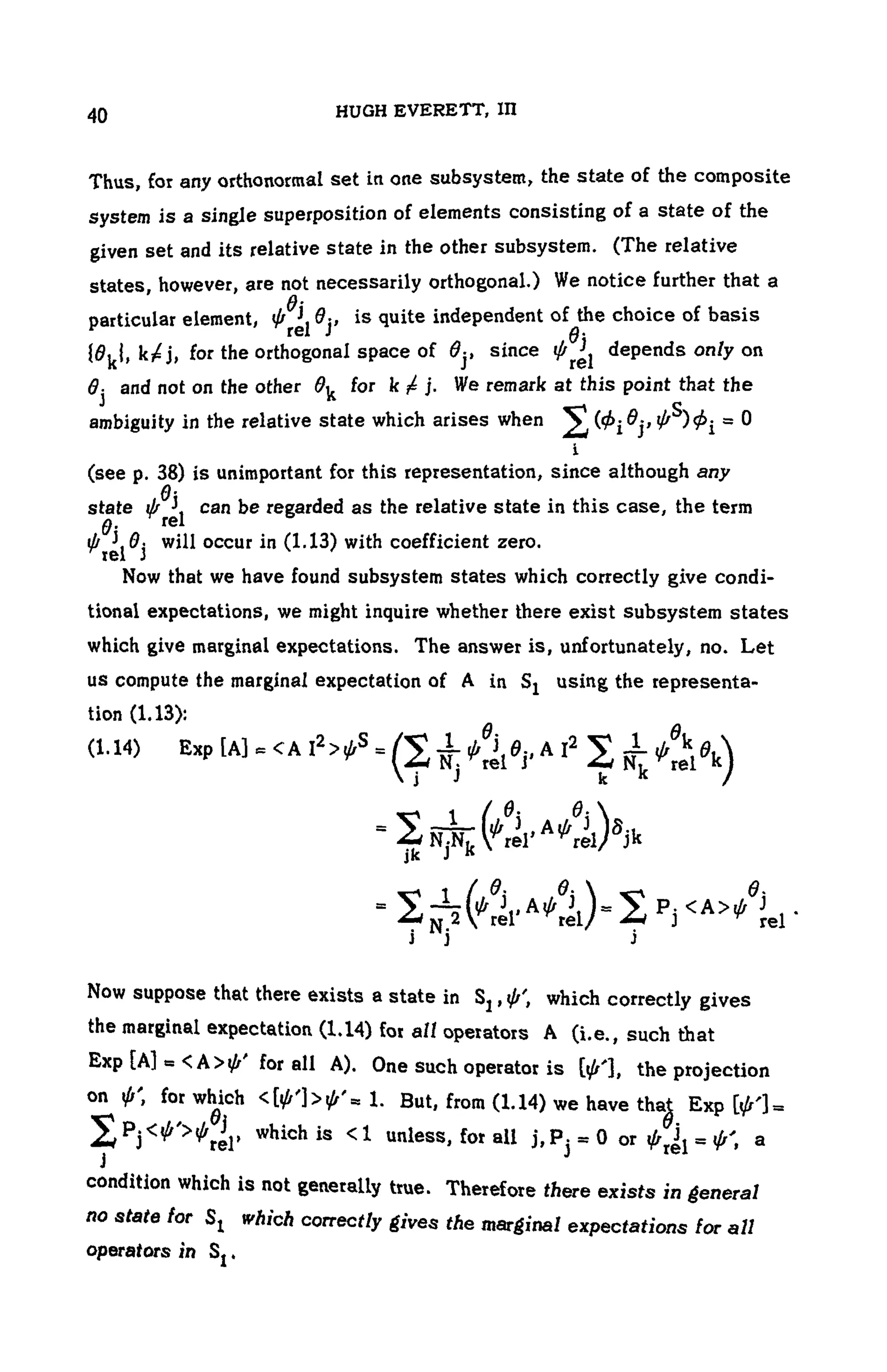 104 HUGH EVERETT, III
Thus, for any orthonormal set in one subsystem, the state of the composite
system is a single superposition of elements consisting of a state of the
given set and its relative state in the other subsystem. (The relative
states, however, are not necessarily orthogonal.) We notice further that a
particular element, is quite independent ofthe choice of basis
for the orthogonal space of since depends only on
and not on the other for We remark at this point that the
ambiguity in the relative state which arises when
(see p. 38) is unimportant for this representation, since although any
state can be regarded as the relative state in this case, the term
will occur in (1.13) with coefficient zero.
Now that we have found subsystem states which correctly give condi-
tional expectations, we might inquire whether there exist subsystem states
which give marginal expectations. The answer is, unfortunately, no. Let
us compute the marginal expectation of A in Sj using the representa-
tion (1.13):
(1.14) Exp
Now suppose that there exists a state in which correctly gives
the marginal expectation (1.14) for all operators A (i.e., such that
E x P f t * all A)- One such operator is the projection
on for which But, from (1.14) we have tha| Exp
, which is < 1 unless, for all or a
condition which is not generally true. Therefore there exists in general
no state for SI which correctly gives the marginal expectations for all
operators in
 
