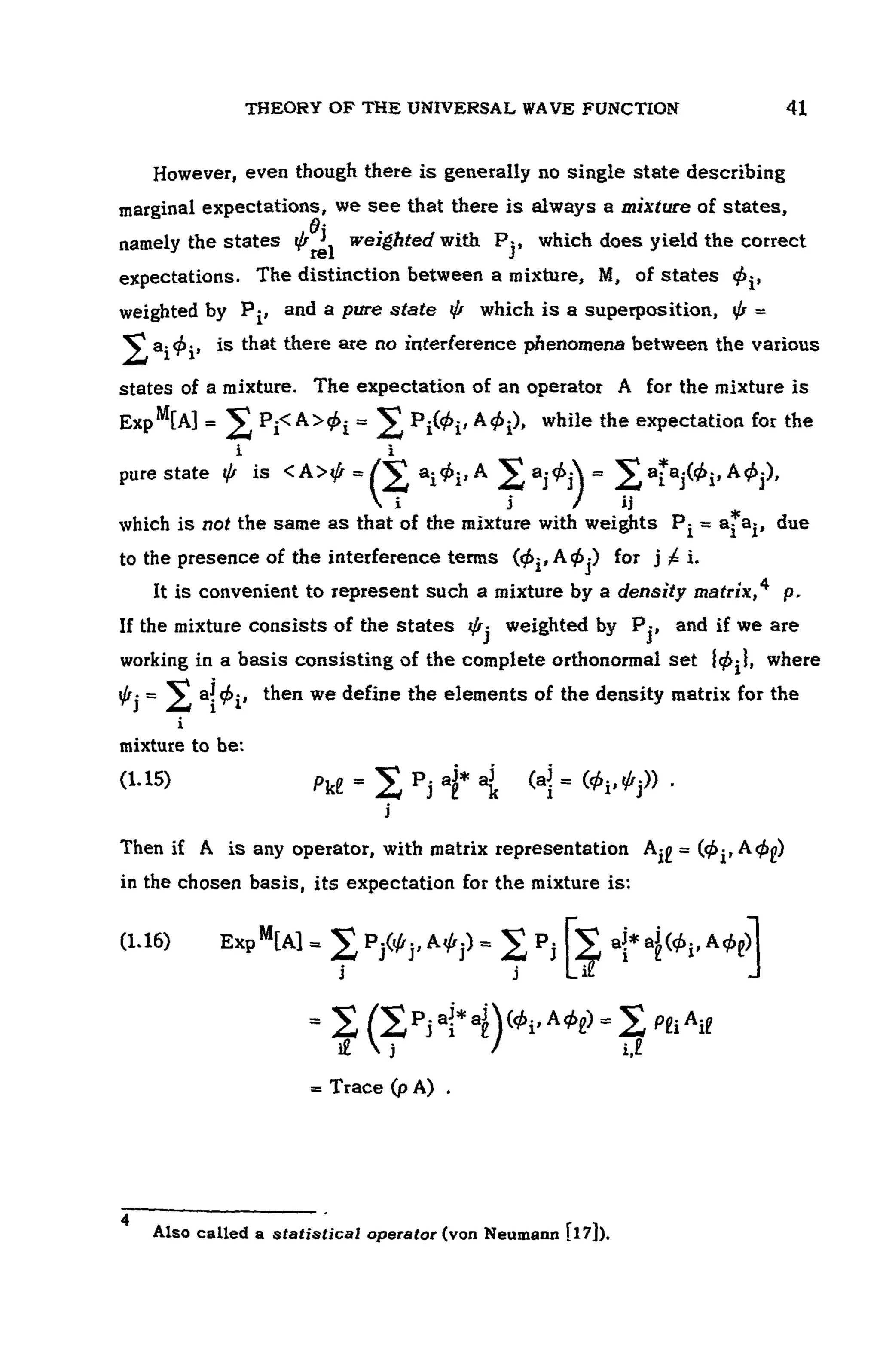THEORY OF THE UNIVERSAL WAVE FUNCTION 107
However, even though there is generally no single state describing
marginal expectations, we see that there is always a mixture of states,
namely the states weighted with , which does yield the correct
expectations. The distinction between a mixture, M, of states
weighted by and a pure state • which is a superposition,
is that there are no interference phenomena between the various
states of a mixture. The expectation of an operator A for the mixture is
while the expectation for the
pure state is
which is not the same as that of the mixture with weights due
to the presence of the interference terms for
It is convenient to represent such a mixture by a density matrix,4
If the mixture consists of the states weighted by and if we are
working in a basis consisting of the complete orthonormal set where
then we define the elements of the density matrix for the
mixture to be:
(1.15)
Then if A is any operator, with matrix representation
in the chosen basis, its expectation for the mixture is:
(1.16)
4 " ' '
Also called a statistical operator (von Neumann [l 7]).
 