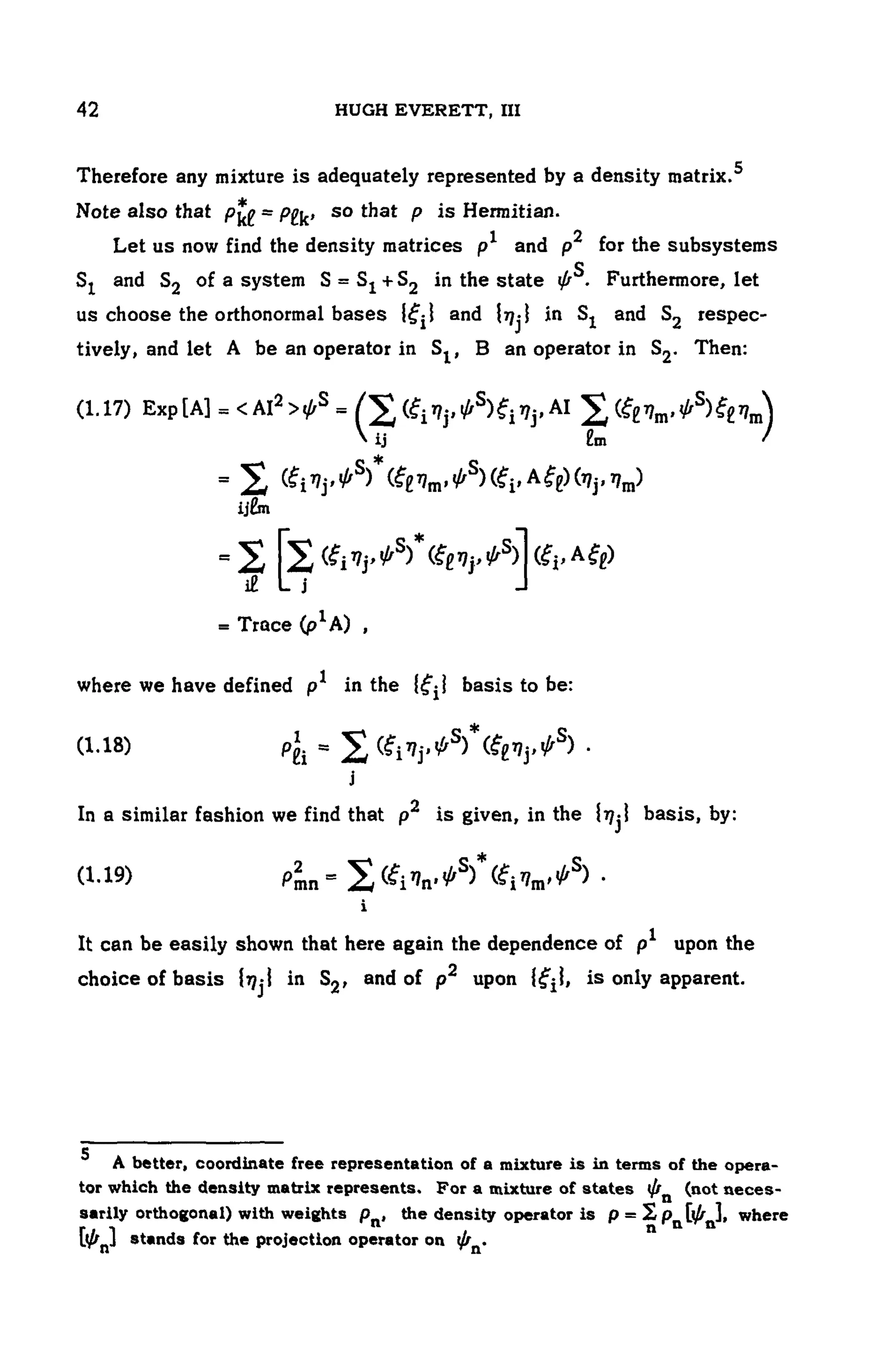104 HUGH EVERETT, III
Therefore any mixture is adequately represented by a density matrix.5
Note also that so that is Hermitian.
Let us now find the density matrices and for the subsystems
and of a system in the state Furthermore, let
us choose the orthonormal bases and in and respec-
tively, and let A be an operator in , B an operator in Then:
(1.17)
where we have defined in the basis to be:
(1.18)
In a similar fashion we find that is given, in the basis, by:
(1.19)
It can be easily shown that here again the dependence of upon the
choice of basis in and of upon is only apparent.
5 A better, coordinate free representation of a mixture is in terms of the opera-
tor which the density matrix represents. For a mixture of states (not neces-
sarily orthogonal) with weights the density operator i s w h e r e
stands for the projection operator on
 