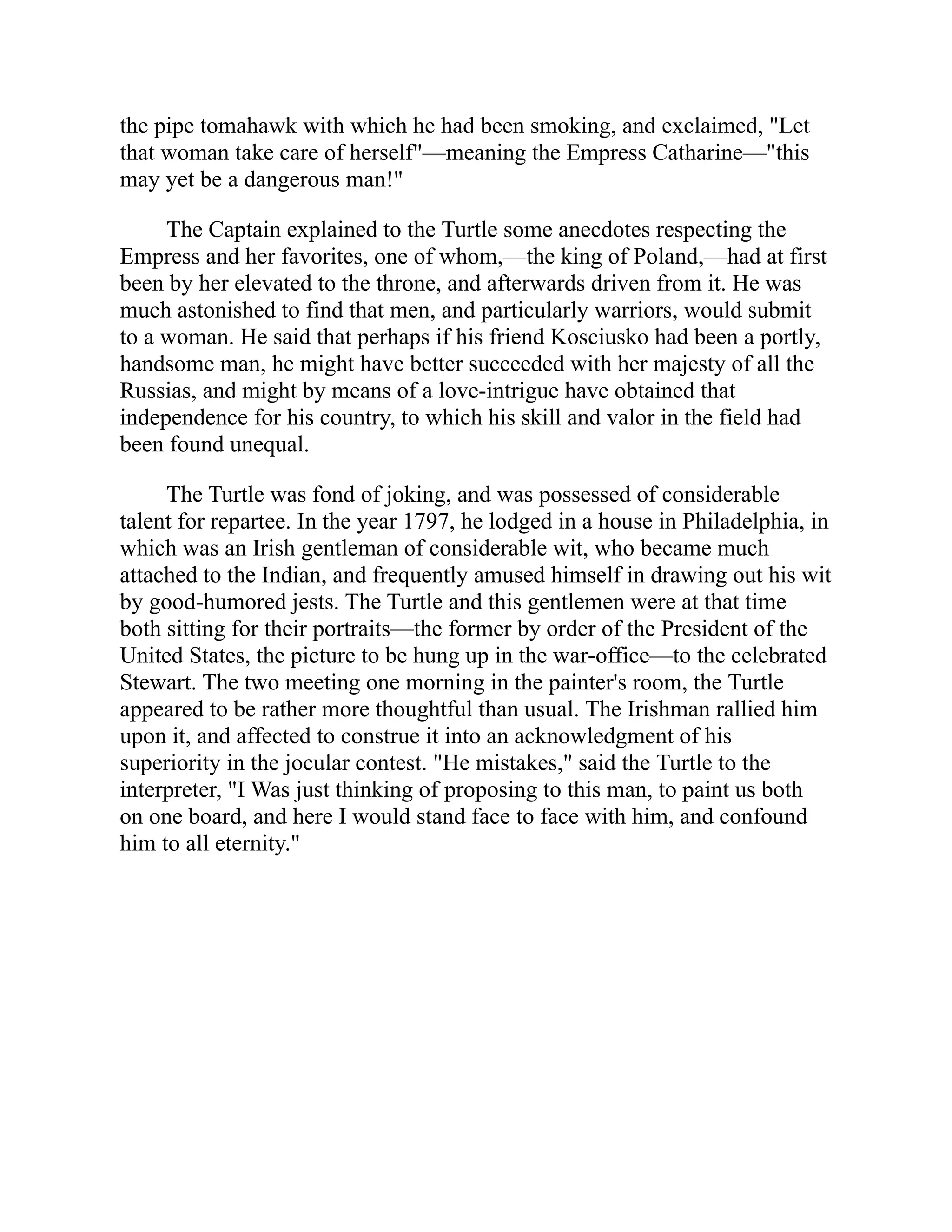 the pipe tomahawk with which he had been smoking, and exclaimed, "Let
that woman take care of herself"—meaning the Empress Catharine—"this
may yet be a dangerous man!"
The Captain explained to the Turtle some anecdotes respecting the
Empress and her favorites, one of whom,—the king of Poland,—had at first
been by her elevated to the throne, and afterwards driven from it. He was
much astonished to find that men, and particularly warriors, would submit
to a woman. He said that perhaps if his friend Kosciusko had been a portly,
handsome man, he might have better succeeded with her majesty of all the
Russias, and might by means of a love-intrigue have obtained that
independence for his country, to which his skill and valor in the field had
been found unequal.
The Turtle was fond of joking, and was possessed of considerable
talent for repartee. In the year 1797, he lodged in a house in Philadelphia, in
which was an Irish gentleman of considerable wit, who became much
attached to the Indian, and frequently amused himself in drawing out his wit
by good-humored jests. The Turtle and this gentlemen were at that time
both sitting for their portraits—the former by order of the President of the
United States, the picture to be hung up in the war-office—to the celebrated
Stewart. The two meeting one morning in the painter's room, the Turtle
appeared to be rather more thoughtful than usual. The Irishman rallied him
upon it, and affected to construe it into an acknowledgment of his
superiority in the jocular contest. "He mistakes," said the Turtle to the
interpreter, "I Was just thinking of proposing to this man, to paint us both
on one board, and here I would stand face to face with him, and confound
him to all eternity."
 
