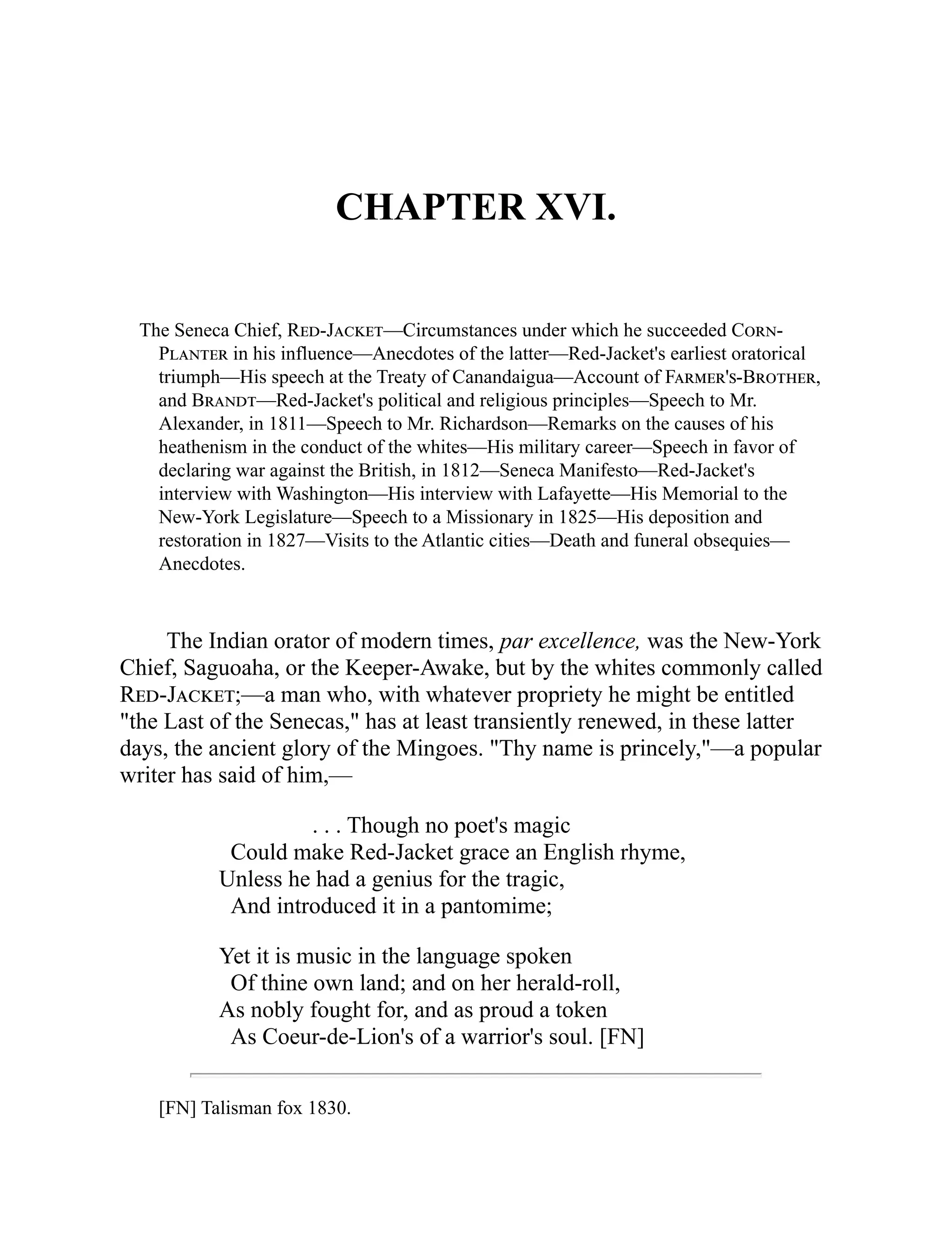 CHAPTER XVI.
The Seneca Chief, Red-Jacket—Circumstances under which he succeeded Corn-
Planter in his influence—Anecdotes of the latter—Red-Jacket's earliest oratorical
triumph—His speech at the Treaty of Canandaigua—Account of Farmer's-Brother,
and Brandt—Red-Jacket's political and religious principles—Speech to Mr.
Alexander, in 1811—Speech to Mr. Richardson—Remarks on the causes of his
heathenism in the conduct of the whites—His military career—Speech in favor of
declaring war against the British, in 1812—Seneca Manifesto—Red-Jacket's
interview with Washington—His interview with Lafayette—His Memorial to the
New-York Legislature—Speech to a Missionary in 1825—His deposition and
restoration in 1827—Visits to the Atlantic cities—Death and funeral obsequies—
Anecdotes.
The Indian orator of modern times, par excellence, was the New-York
Chief, Saguoaha, or the Keeper-Awake, but by the whites commonly called
Red-Jacket;—a man who, with whatever propriety he might be entitled
"the Last of the Senecas," has at least transiently renewed, in these latter
days, the ancient glory of the Mingoes. "Thy name is princely,"—a popular
writer has said of him,—
. . . Though no poet's magic
Could make Red-Jacket grace an English rhyme,
Unless he had a genius for the tragic,
And introduced it in a pantomime;
Yet it is music in the language spoken
Of thine own land; and on her herald-roll,
As nobly fought for, and as proud a token
As Coeur-de-Lion's of a warrior's soul. [FN]
[FN] Talisman fox 1830.
 
