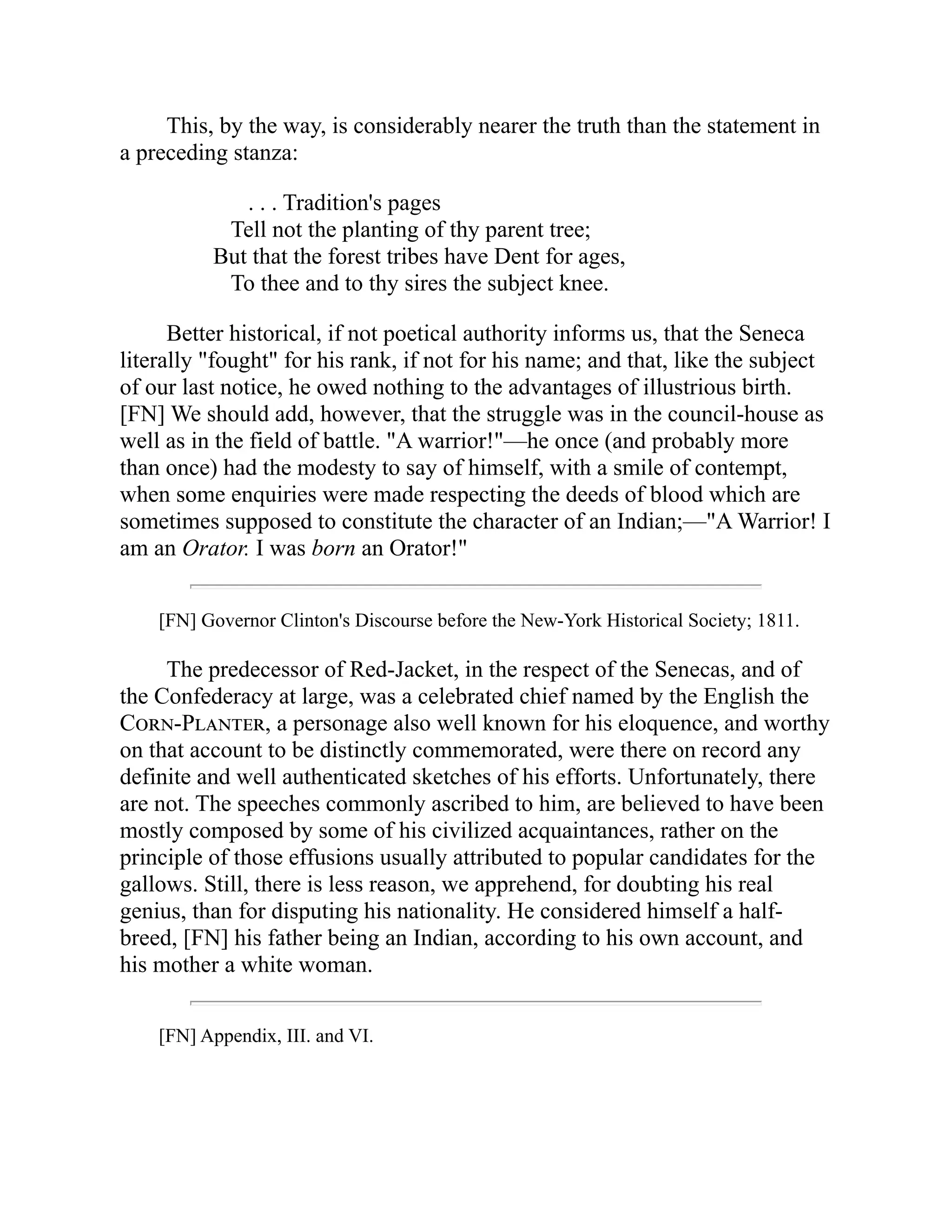 This, by the way, is considerably nearer the truth than the statement in
a preceding stanza:
. . . Tradition's pages
Tell not the planting of thy parent tree;
But that the forest tribes have Dent for ages,
To thee and to thy sires the subject knee.
Better historical, if not poetical authority informs us, that the Seneca
literally "fought" for his rank, if not for his name; and that, like the subject
of our last notice, he owed nothing to the advantages of illustrious birth.
[FN] We should add, however, that the struggle was in the council-house as
well as in the field of battle. "A warrior!"—he once (and probably more
than once) had the modesty to say of himself, with a smile of contempt,
when some enquiries were made respecting the deeds of blood which are
sometimes supposed to constitute the character of an Indian;—"A Warrior! I
am an Orator. I was born an Orator!"
[FN] Governor Clinton's Discourse before the New-York Historical Society; 1811.
The predecessor of Red-Jacket, in the respect of the Senecas, and of
the Confederacy at large, was a celebrated chief named by the English the
Corn-Planter, a personage also well known for his eloquence, and worthy
on that account to be distinctly commemorated, were there on record any
definite and well authenticated sketches of his efforts. Unfortunately, there
are not. The speeches commonly ascribed to him, are believed to have been
mostly composed by some of his civilized acquaintances, rather on the
principle of those effusions usually attributed to popular candidates for the
gallows. Still, there is less reason, we apprehend, for doubting his real
genius, than for disputing his nationality. He considered himself a half-
breed, [FN] his father being an Indian, according to his own account, and
his mother a white woman.
[FN] Appendix, III. and VI.
 